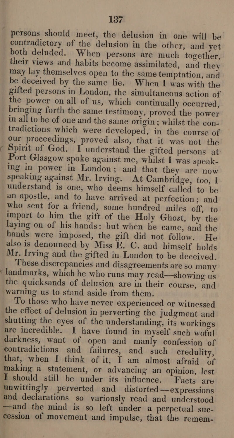 persons should meet, the delusion in one will be contradictory of the delusion in the other, and yet both deluded. When persons are much together, their views and habits become assimilated, and they may lay themselves open to the same temptation, and be deceived by the same lie. When I was with the gifted persons in London, the simultaneous action of the power on all of us, which continually occurred, bringing forth the same testimony, proved the power in all to be of one and the same origin ; whilst the con- tradictions which were developed, in the course of our proceedings, proved also, that it was not the Spirit of God. I understand the gifted persons at: Port Glasgow spoke against me, whilst I was speak- ing in power in London; and that they are now speaking against Mr. Irving. At Cambridge, too, I understand is one, who deems himself called to be an apostle, and to have arrived at perfection: and who sent for a friend, some hundred miles off, to impart to him the gift of the Holy Ghost, by the laying on of his hands: but when he came, and the hands were imposed, the gift did not follow. He also is denounced by Miss E. C. and himself holds Mr. Irving and the gifted in London to be deceived. These discrepancies and disagreements are so many landmarks, which he who runs may read—showing us the quicksands of delusion are in their course, and warning us to stand aside from them. To those who have never experienced or witnessed the effect of delusion in perverting the judgment and shutting the eyes of the understanding, its workings are incredible. I have found in myself such woful contradictions and failures, and such credulity, that, when I[ think of it, I am almost afraid of making a statement, or advancing an opinion, lest I should still be under its influence. Facts are unwittingly perverted and distorted — expressions and declarations so variously read and understood —and the mind is so left under a perpetual suc- cession of movement and impulse, that the remem-