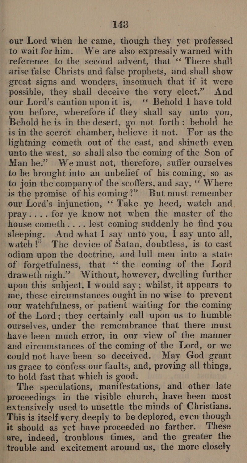 our Lord when he came, though they yet professed to wait for him. We are also expressly warned with reference to the second advent, that ‘‘ There shall arise false Christs and false prophets, and shall show great signs and wonders, insomuch that if it were possible, they shall deceive the very elect.” And our Lord’s caution uponit is, ‘‘ Behold I have told you before, wherefore if they shall say unto you, Behold he is in the desert, go not forth: behold he is in the secret. chamber, believe it not. For as the lightning cometh out of the east, and shineth even unto the west, so shall also the coming of the Son of Man be.” Wemust not, therefore, suffer ourselves to be brought into an unbelief of his coming, so as to join the company of the scoffers, and say, ‘‘ Where is the promise of his coming?” But must remember our Lord’s injunction, ‘‘ Take ye heed, watch and pray....for ye know not when the master of the house cometh. ... lest coming suddenly he find you sleeping. And -what I say unto you, I say unto all, watch!” The device of Satan, doubtless, is to cast odium upon the doctrine, and lull men into a state of forgetfulness, that ‘‘ the coming of the Lord draweth nigh.” Without, however, dwelling further upon this subject, I would say; whilst, it appears to me, these circumstances ought in no wise to prevent our watchfulness, or patient waiting for the coming of the Lord; they certainly call upon us to humble ourselves, under the remembrance that there must have been much error, in our view of the manner and circumstances of the coming of the Lord, or we could not have been so deceived. May God grant us grace to confess our faults, and, proving all things, to hold fast that which is good. The speculations, manifestations, and other late proceedings in the visible church, have been most extensively used to unsettle the minds of Christians. This is itself very deeply to be deplored, even though it should as yet have proceeded no farther. These are, indeed, troublous times, and the greater the ‘trouble and excitement around us, the more closely