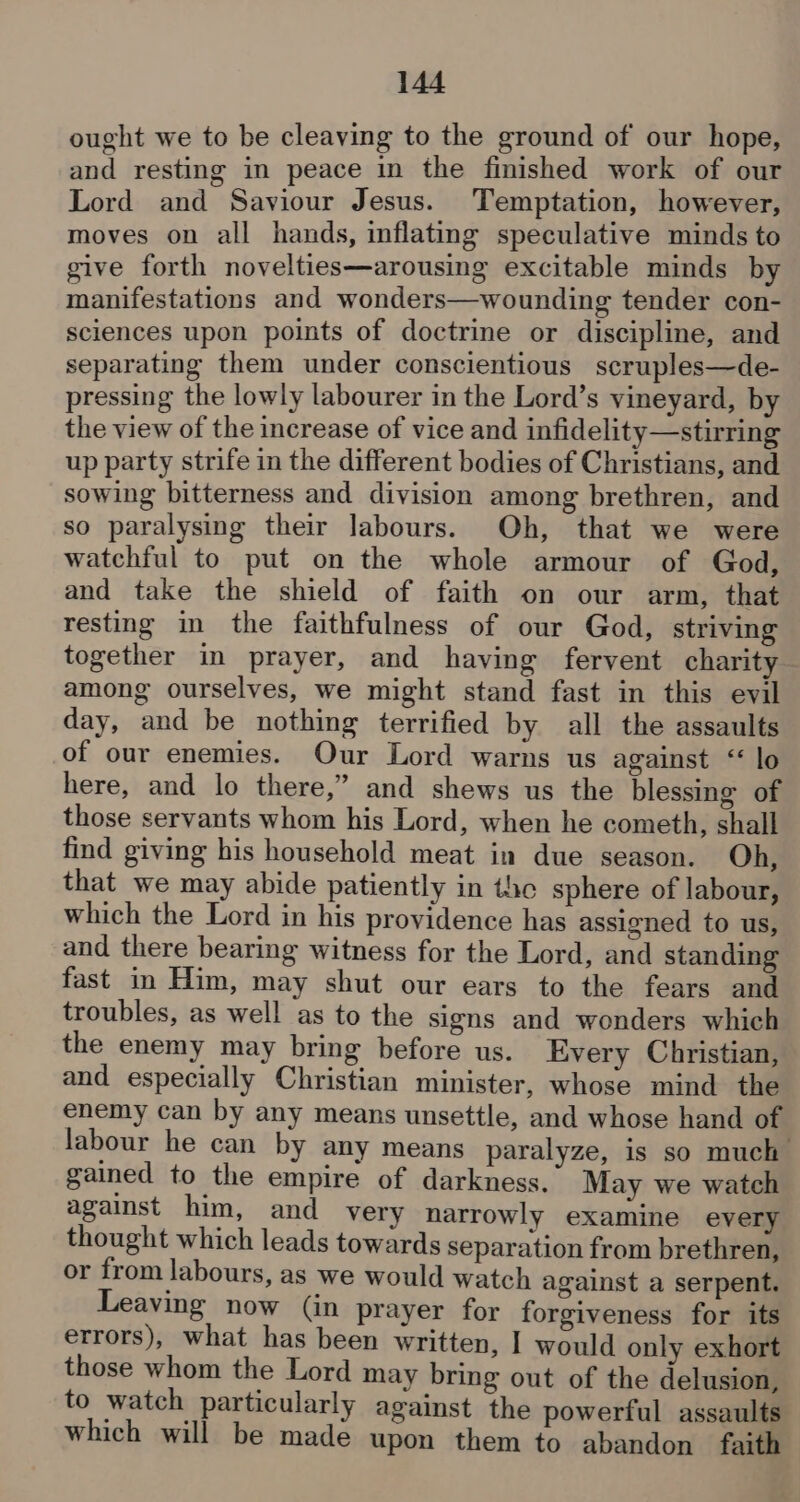 ought we to be cleaving to the ground of our hope, and resting in peace in the finished work of our Lord and Saviour Jesus. Temptation, however, moves on all hands, inflating speculative minds to give forth novelties—arousing excitable minds by manifestations and wonders—wounding tender con- sciences upon points of doctrine or discipline, and separating them under conscientious scruples—de- pressing the lowly labourer in the Lord’s vineyard, by the view of the increase of vice and infidelity—stirring up party strife in the different bodies of Christians, and sowing bitterness and division among brethren, and so paralysing their labours. Oh, that we were watchful to put on the whole armour of God, and take the shield of faith on our arm, that resting in the faithfulness of our God, striving together in prayer, and having fervent charity among ourselves, we might stand fast in this evil day, and be nothing terrified by all the assaults of our enemies. Our Lord warns us against “ lo here, and lo there,” and shews us the blessing of those servants whom his Lord, when he cometh, shall find giving his household meat in due season. Oh, that we may abide patiently in the sphere of labour, which the Lord in his providence has assigned to us, and there bearing witness for the Lord, and standing fast in Him, may shut our ears to the fears and troubles, as well as to the signs and wonders which the enemy may bring before us. Every Christian, and especially Christian minister, whose mind the enemy can by any means unsettle, and whose hand of labour he can by any means paralyze, is so much gained to the empire of darkness. May we watch against him, and very narrowly examine every thought which leads towards separation from brethren, or from labours, as we would watch against a serpent. Leaving now (in prayer for forgiveness for its errors), what has been written, I would only exhort those whom the Lord may bring out of the delusion, to watch particularly against the powerful assaults which will be made upon them to abandon faith