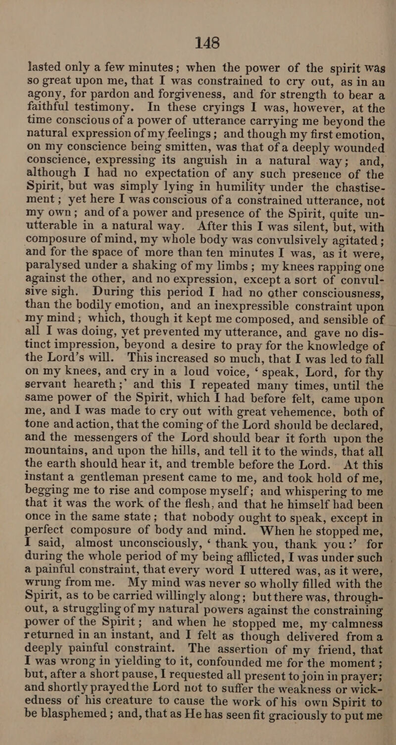 lasted only a few minutes; when the power of the spirit was so great upon me, that I was constrained to cry out, as in au agony, for pardon and forgiveness, and for strength to bear a faithful testimony. In these cryings I was, however, at the time conscious of a power of utterance carrying me beyond the natural expression of my feelings; and though my first emotion, on my conscience being smitten, was that of a deeply wounded conscience, expressing its anguish in a natural way; and, although I had no expectation of any such presence of the Spirit, but was simply lying in humility under the chastise- ment ; yet here I was conscious of a constrained utterance, not my own; and ofa power and presence of the Spirit, quite un- utterable in a natural way. After this I was silent, but, with composure of mind, my whole body was convulsively agitated ; and for the space of more than ten minutes I was, as it were, paralysed under a shaking of my limbs; my knees rapping one against the other, and no expression, except a sort of convul- sive sigh. During this period I had no other consciousness, than the bodily emotion, and an inexpressible constraint upon my mind; which, though it kept me composed, and sensible of all I was doing, yet prevented my utterance, and gave no dis- tinct impression, beyond a desire to pray for the knowledge of the Lord’s will. This increased so much, that I was led to fall on my knees, and cry in a loud voice, ‘ speak, Lord, for thy servant heareth ;’ and this I repeated many times, until the same power of the Spirit, which I had before felt, came upon me, and I was made to cry out with great vehemence, both of tone and action, that the coming of the Lord should be declared, and the messengers of the Lord should bear it forth upon the mountains, and upon the hills, and tell it to the winds, that all the earth should hear it, and tremble before the Lord. At this instant a gentleman present came to me, and took hold of me, begging me to rise and compose myself; and whispering to me that it was the work of the flesh, and that he himself had been once in the same state; that nobody ought to speak, except in perfect composure of body and mind. When he stopped me, I said, almost unconsciously, ‘ thank you, thank you:’ for during the whole period of my being afilicted, I was under such | a painful constraint, that every word I uttered was, as it were, wrung from me. My mind was never so wholly filled with the Spirit, as to be carried willingly along; but there was, through- out, a struggling of my natural powers against the constraining power of the Spirit; and when he stopped me, my calmness returned in an instant, and I felt as though delivered froma deeply painful constraint. The assertion of my friend, that I was wrong in yielding to it, confounded me for the moment ; but, after a short pause, I requested all present to join in prayer; and shortly prayedthe Lord not to suffer the weakness or wick- edness of his creature to cause the work of his own Spirit to be blasphemed ; and, that as He has seen fit graciously to put me
