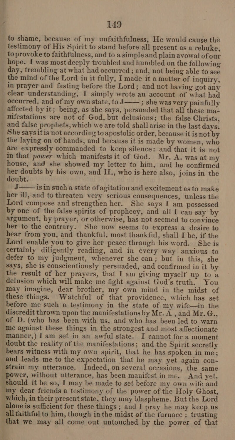 to shame, because of my unfaithfulness, He would cause the testimony of His Spirit to stand before all present as a rebuke, to provoke to faithfulness, and to a simple and plain avowal of our hope. I was most deeply troubled and humbled on the following day, trembling at what had occurred ; and, not being able to see the mind of the Lord in it fully, I made it a matter of inquiry, in prayer and fasting before the Lord; and not having got any clear understanding, I simply wrote an account of what had occurred, and of my own state, to J—— ; she was very painfully affected by it; being, as she says, persuaded that all these ma- nifestations are not of God, but delusions; the false Christs, _ and false prophets, which we are told shall arise in the last days. She says itis not according to apostolic order, because it is not by the laying on of hands, and because it is made by women, who are expressly commanded to keep silence: and that it is not in that power which manifests it of God. Mr. A. was at my house, and she showed my letter to him, and he confirmed her doubts by his own, and H., who is here also, joins in the doubt. J is in such a state of agitation and excitement as to make her ill, and to threaten very serious consequences, unless the Lord compose and strengthen her. She says I am possessed by one of the false spirits of prophecy, and all I can say by argument, by prayer, or otherwise, has not seemed to convince her to the contrary. She now seems to express a desire to hear from you, and thankful, most thankful, shall I be, if the Lord enable you to give her peace through his word. She is certainly diligently reading, and in every way anxious to defer to my judgment, whenever she can; but in this, she Says, she is conscientiously persuaded, and confirmed in it by the result of her prayers, that I am giving myself up to a delusion which will make me fight against God’s truth. You may imagine, dear brother, my own mind in the midst of these things. Watchful of that providence, which has set before me such a testimony in the state of my wife—in the discredit thrown upon the manifestations by Mr. A , and Mr. G., of D. (who has been with us, and who has been led to warn me against these things in the strongest and most affectionate -Inanner,) I am set in an awful state. I cannot for a moment doubt the reality of the manifestations; and the Spirit secretly bears witness with my own spirit, that he has spoken in me; and leads me to the expectation that he may yet again con- strain my utterance. Indeed, on several occasions, the same power, without utterance, has been manifest in me. And yet, should it be so, I may be made to set before my own wife and ‘My dear friends a testimony of the power of the Holy Ghost, which, in their present state, they may blaspheme. But the Lord alone is sufficient for these things; and I pray he may keep us all faithful to him, though inthe midst of the furnace ; trusting that we may all come out untouched by the power of that