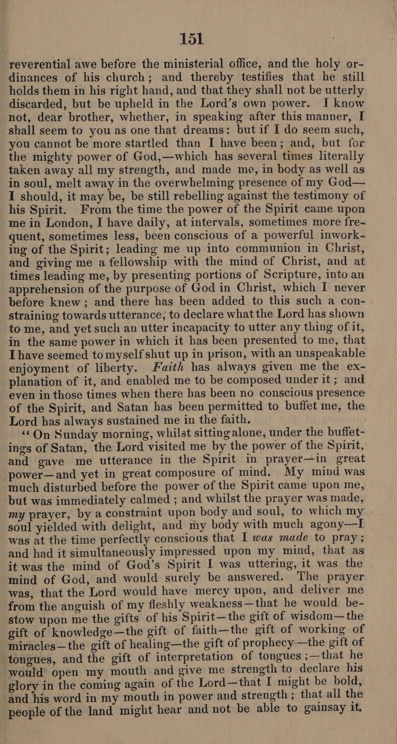 reverential awe before the ministerial office, and the holy or- dinances of his church; and thereby testifies that he still holds them in his right hand, and that they shall not be utterly discarded, but be upheld in the Lord’s own power. I know not, dear brother, whether, in speaking after this manner, I shall seem to you as one that dreams: but if I do seem such, you cannot be more startled than I have been; and, but for the mighty power of God,—which has several times literally taken away all my strength, and made me, in body as well as in soul, melt away in the overwhelming presence of my God— I should, it may be, be still rebelling against the testimony of his Spirit. From the time the power of the Spirit came upon me in London, I have daily, at intervals, sometimes more {re- quent, sometimes less, been conscious of a powerful inwork- ing of the Spirit; leading me up into communion in Christ, and giving me a fellowship with the mind of Christ, and at times leading me, by presenting portions of Scripture, into an apprehension of the purpose of God in Christ, which I never before knew ; and there has been added to this such a con- straining towards utterance, to declare what the Lord has shown to me, and yet such an utter incapacity to utter any thing of it, in the same power in which it has been presented to me, that Ihave seemed to myself shut up in prison, with an unspeakable enjoyment of liberty. Faith has always given me the ex- planation of it, and enabled me to be composed under it; and even in those times when there has been no conscious presence of the Spirit, and Satan has been permitted to buffet me, the Lord has always sustained me in the faith. ‘¢ On Sunday morning, whilst sitting alone, under the buffet- ings of Satan, the Lord visited me by the power of the Spirit, and gave me utterance in the Spirit in prayer—in great _power—and yet in great composure of mind. My mind was much disturbed before the power of the Spirit came upon me, but was immediately calmed ; and whilst the prayer was made, my prayer, by a constraint upon body and soul, to which my soul yielded with delight, and my body with much agony—I was at the time perfectly conscious that I was made to pray; and had it simultaneously impressed upon my mind, that as it was the mind of God’s Spirit I was uttering, it was the mind of God, and would surely be answered. The prayer was, that the Lord would have mercy upon, and deliver me from the anguish of my fleshly weakness—that he would be- stow upon me the gifts of his Spirit—the gift of wisdom— the gift of knowledge—the gift of faith—the gift of working of miracles—the gift of healing—the gift of prophecy:—the gift of tongues, and the gift of interpretation of tongues ;—that he would’ open my mouth and give me strength to declare his glory in the coming again of the Lord—that I might be bold, and his word in my mouth in power and strength ; that all the people of the land might hear and not be able to gainsay it,