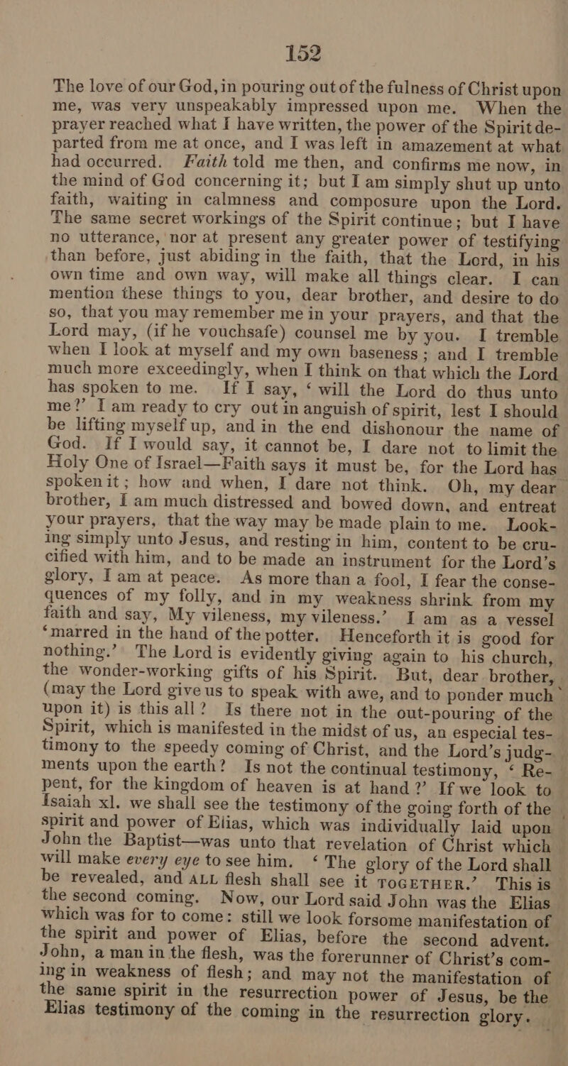 The love of our God, in pouring out of the fulness of Christ upon me, was very unspeakably impressed upon me. When the prayer reached what I have written, the power of the Spirit de- parted from me at once, and I was left in amazement at what had occurred. Faith told me then, and confirms me now, in the mind of God concerning it; but Iam simply shut up unto faith, waiting in calmness and composure upon the Lord. The same secret workings of the Spirit continue; but I have no utterance, nor at present any greater power of testifying than before, just abiding in the faith, that the Lord, in his own time and own way, will make all things clear. I can mention these things to you, dear brother, and desire to do so, that you may remember me in your prayers, and that the Lord may, (if he vouchsafe) counsel me by you. I tremble when I look at myself and my own baseness; and I tremble much more exceedingly, when I think on that which the Lord has spoken to me. If I say, ‘ will the Lord do thus unto me?’ I am ready to cry out in anguish of spirit, lest I should be lifting myself up, and in the end dishonour the name of God. If I would say, it cannot be, I dare not to limit the Holy One of Israel—Faith says it must be, for the Lord has spokenit; how and when, I dare not think. Oh, my dear brother, Iam much distressed and bowed down, and entreat your prayers, that the way may be made plain to me. Look- ing simply unto Jesus, and resting in him, content to be cru- cified with him, and to be made an instrument for the Lord’s glory, Iam at peace. As more than a fool, I fear the conse- quences of my folly, and in my weakness shrink from my faith and say, My vileness, my vileness.’ I am as a vessel ‘marred in the hand of the potter. Henceforth it is good for nothing.’ The Lord is evidently giving again to his church, the wonder-working gifts of his Spirit. But, dear brother, . (may the Lord give us to speak with awe, and to ponder much > upon it) is this all? Is there not in the out-pouring of the Spirit, which is manifested in the midst of us, an especial tes- timony to the speedy coming of Christ, and the Lord’s judg- ments upon the earth? Is not the continual testimony, ‘ Re-— pent, for the kingdom of heaven is at hand? If we look to fsaiah xl. we shall see the testimony of the going forth of the spirit and power of Elias, which was individually laid upon John the Baptist—was unto that revelation of Christ which — will make every eye tosee him. ‘The glory of the Lord shall be revealed, and axt flesh shall see it ToGETHER.’ This is the second coming. Now, our Lord said John was the Elias which was for to come: still we look forsome manifestation of the spirit and power of Elias, before the second advent. John, a man in the flesh, was the forerunner of Christ’s com- ing in weakness of flesh; and may not the manifestation of the same spirit in the resurrection power of Jesus, be the Elias testimony of the coming in the resurrection glory. |