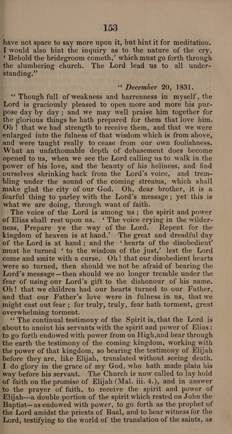 have not space to say more upon it, but hint it for meditation. I would also hint the inquiry as to the nature of the cry, * Behold the bridegroom cometh,’ which must go forth through the slumbering church. The Lord lead us to all under- standing.” “* December 20, 1831. *¢ Though full of weakness and barrenness in myself, the Lord is graciously pleased to open more and more his pur- pose day by day; and we may well praise him together for the glorious things he hath prepared for them that love him. Oh ! that we had strength to receive them, and that we were enlarged into the fulness of that wisdom which is from above, and were taught really to cease from our own foolishness. What an unfathomable depth of debasement does become opened to us, when we see the Lord calling us to walk in the power of his love, and the beauty of his holiness, and find ourselves shrinking back from the Lord’s voice, and trem- bling under the sound of the coming streams, which shall make glad the city of our God. Oh, dear brother, it is a fearful thing to parley with the Lord’s message; yet this is what we are doing, through want of faith. The voice of the Lord is among us; the spirit and power of Elias shall rest upon us. ‘ The voice crying in the wilder- ness, Prepare ye the way of the Lord. Repent for the kingdom of heaven is at hand.’ The great and dreadful day of the Lord is at hand; and the ‘hearts of the disobedient’ must he turned ‘ to the wisdom of the just,’ lest the Lord come and smite with a curse. Oh! that our disobedient hearts were so turned, then should we not be afraid of bearing the Lord’s message—then should we no longer tremble under the fear of using our Lord’s gift to the dishonour of his name. Oh! that we children had our hearts turned to our Father, and that our Father’s love were in fulness in us, that we might cast out fear; for truly, truly, fear hath torment, great overwhelming torment. ‘¢ The continual testimony of the Spirit is, that the Lord is about to anoint his servants with the spirit and power of Elias: to go forth endowed with power from on High,and bear through the earth the testimony of the coming kingdom, working with the power of that kingdom, so bearing the testimony of Elijah before they are, like Elijah, translated without seeing death. I do glory in the grace of my God, who hath made plain his way before his servant. The Church is now called to lay hold of faith en the promise of Elijah (Mal. iii. 4.), and in answer to the prayer of faith, to receive the spirit and power of Elijah—a double portion of the spirit which rested on John the Baptist—as endowed with power, to go forth as the prophet of the Lord amidst the priests of Baal, and to bear witness for the Lord, testifying to the world of the translation of the saints, as