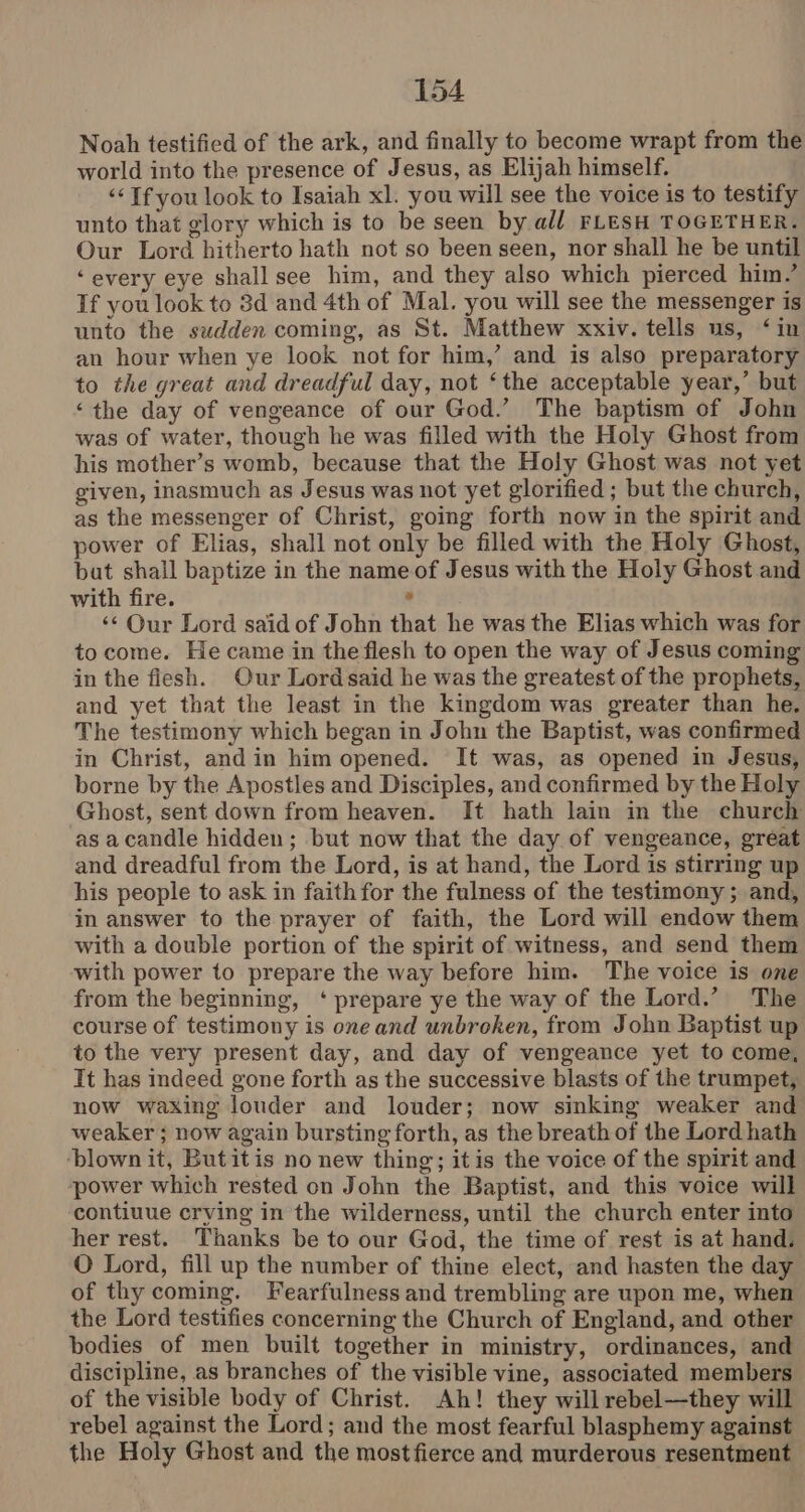 Noah testified of the ark, and finally to become wrapt from the world into the presence of Jesus, as Elijah himself. ‘<Tf you look to Isaiah xl. you will see the voice is to testify unto that glory which is to be seen by all FLESH TOGETHER. Our Lord hitherto hath not so been seen, nor shall he be until ‘every eye shall see him, and they also which pierced him.’ If you look to 8d and 4th of Mal. you will see the messenger is unto the sudden coming, as St. Matthew xxiv. tells us, ‘in an hour when ye look not for him,’ and is also preparatory to the great and dreadful day, not ‘the acceptable year,’ but ‘the day of vengeance of our God.’ The baptism of John was of water, though he was filled with the Holy Ghost from his mother’s womb, because that the Holy Ghost was not yet given, inasmuch as Jesus was not yet glorified ; but the church, as the messenger of Christ, going forth now in the spirit and power of Elias, shall not only be filled with the Holy Ghost, bat shall baptize in the name of Jesus with the Holy Ghost and with fire. . ‘¢ Our Lord said of John that he was the Elias which was for to come. He came in the flesh to open the way of Jesus coming in the fiesh. Our Lordsaid he was the greatest of the prophets, and yet that the least in the kingdom was greater than he. The testimony which began in John the Baptist, was confirmed in Christ, andin him opened. It was, as opened in Jesus, borne by the Apostles and Disciples, and confirmed by the Holy Ghost, sent down from heaven. It hath lain in the church as a candle hidden; but now that the day of vengeance, great and dreadful from the Lord, is at hand, the Lord is stirring up his people to ask in faith for the fulness of the testimony ; and, in answer to the prayer of faith, the Lord will endow them with a double portion of the spirit of witness, and send them with power to prepare the way before him. The voice is one from the beginning, ‘ prepare ye the way of the Lord.’ The course of testimony is one and unbroken, from John Baptist up to the very present day, and day of vengeance yet to come, It has indeed gone forth as the successive blasts of the trumpet, now waxing louder and louder; now sinking weaker and weaker ; now again bursting forth, as the breath of the Lord hath ‘blown it, Butitis no new thing; itis the voice of the spirit and ‘power which rested on John the Baptist, and this voice will ‘contiuue crving in the wilderness, until the church enter into her rest. Thanks be to our God, the time of rest is at hand. O Lord, fill up the number of thine elect, and hasten the day of thy coming. Fearfulness and trembling are upon me, when the Lord testifies concerning the Church of England, and other bodies of men built together in ministry, ordinances, and discipline, as branches of the visible vine, associated members of the visible body of Christ. Ah! they will rebel—they will rebel against the Lord; and the most fearful blasphemy against the Holy Ghost and the most fierce and murderous resentment