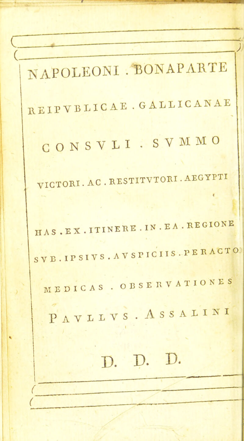 l ~ — > J (- — y NAPOLEONI . BONAPARTE RE Upyblicae.gallicanae I ) CONSVLI . SVMMO VICTORI. AC . RESTITVTORI . AEGYPTI 4 HAS.EX.ITINERE.IN.E A. REGIONS SVB.IPSlVS.AVSrlCIIS.PERACTO MEDICAS . OBSERVAT.ONES PiVIlVS . A s S A 1 I N I I D. !)• D- ( ( . —-———-—— ■ _