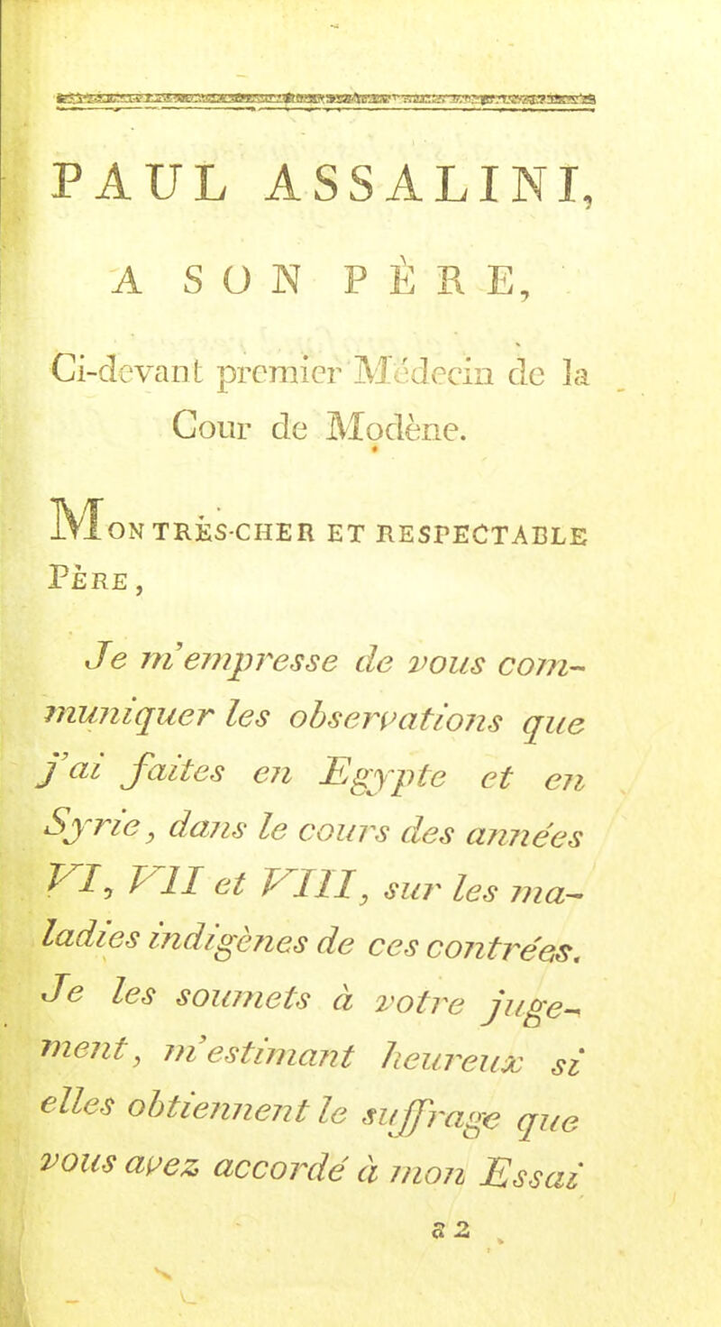 PAUL ASSALINI, A SON PÈRE, Ci-devant premier Médecin de la Cour de Modène. ATI ON TRES-CHER ET RESPECTABLE PÈRE , Je ni empresse de vous com- muniquer les observations que J ai faites en Egypte et en Syrie, dans le cours des aimées ^7 £ II ct b III, su?' les ma- ladies indigènes de ces contrées. Je les soumets à votre juge- ment, m’estimant heureux si elles obtiennent le suffi'age que vous avez accordé à mon Essai s z v_