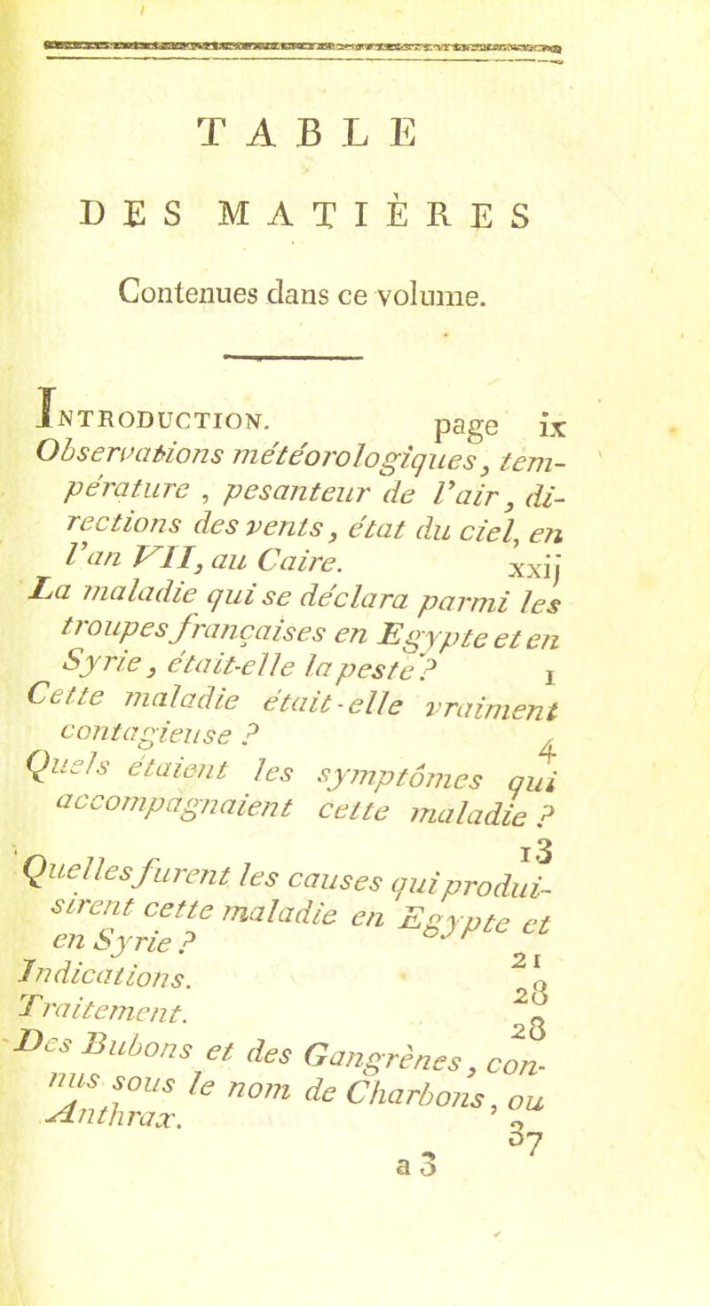 ?x*nRU3L Encmi i^tmaKÆV's: T A B L E DES MATIÈRES Contenues dans ce volume. Introduction. page ix Observations météorologiques, tem- pérature , pesanteur de l’air, di- rections des vents, état du ciel, en Van VII, au Caire. xxjj La maladie qui se déclara parmi les ti oupesfrançaises en Egypte et en Syrie , était-elle la peste ? ! Cette maladie était-elle vraiment contagieuse ? Quels étaient les symptômes qui accompagnaient cette maladie? Quelles furent les causes quiprodui- sirent cette maladie en Egypte cl en Syrie ? ' r Indications. Traitement. \ Des Bubons et des Gangrènes, cm- ZtlZ nomdeCharbons’°“ a 3 •7 D7