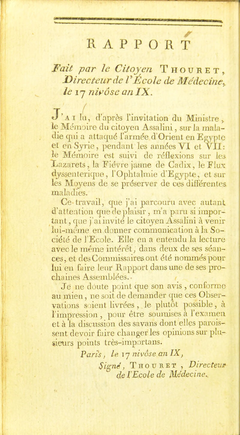 RAPPORT Fait par le Citoyen Thouret, Directeur de VÉcole de Médecine, le 17 nivôse an IX. T J’ai lu, d’après l’invitation du Ministre, le Mémoire du citoyen Assalini, sur la mala- die qui a attaqué l’armée d Orient en Egypte et en Syrie, pendant les années VI et VII: le Mémoire est suivi de réflexions sur les Lazarets, la Fièvre jaune de Cadix, le Flux dyssenterique, 1 Ophtalmie d'Egypte, et sur les Moyens de se préserver de ces différentes maladies. Ce*travail, que j’ai parcouru avec autant d’attention que de plaisir , m’a paru si impor- tant , que j’ai invité le citoyen Assalini à venir lui-même en donner communication à la So- ciété de l’Ecole. Elle en a entendu la lecture avec le même intérêt, dans deux de ses séan- ces, et des Commissaires ont été nommés pour lui en faire leur Rapport dans une de ses pro- chaines Assemblées. • Je 11e doute point que son avis , conforme au mien, ne soit de demander que ces Obser- vations soient livrées , le plutôt possible, à 1 impression , pour être soumises à 1 examen et à la discussion des savans dont elles parois- sent devoir faire changer les opinions sur plu- sieurs points très-importans. Paris, le 17 nivôse an IX, Signe , Thouret , Directeur çle l’Ecole de Médecine..