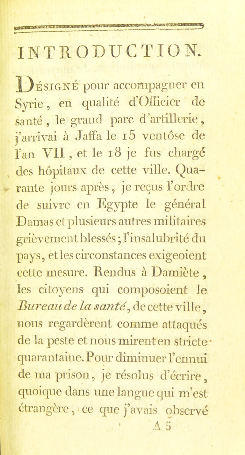 INTRODUCTION. D É SIGNÉ pour accompagner en Syrie, en qualité d’Officier de santé , le grand parc d’artillerie, j’arrivai à Jaffa le i5 ventôse de l’an VII, et le 18 je fus chargé des hôpitaux de cette ville. Qua- rante jours après, je reçus l’ordre de suivre en Egypte le général Damas et plusieurs autres militaires grièvement blessés ; l’insalubrité du pays, et les circonstances exigeoient cette mesure. Rendus à Damiète , les citoyens qui composoient le Bureau de la santé, de cette ville, nous regardèrent comme attaqués de la peste et nous mirent en stricte • quarantaine. Pour diminuer l’ennui de ma prison, je résolus d’écrire, quoique dans une langue qui m’est étrangère, ce que j’avais observé A 5