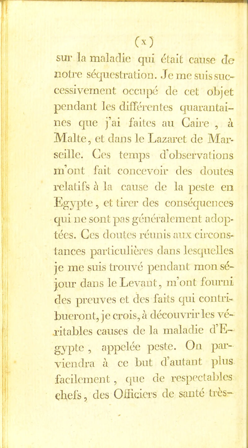 O) sur la maladie qui était cause de notre séquestration. Je me suis suc- cessivement occupé de cet objet pendant les différentes quarantai- nes que j’ai faites au Caire , à Malte, et dans le Lazaret de Mar- seille. Ces temps d’observations m’ont fait concevoir des doutes, relatifs à la cause de la peste en Egypte, et tirer des conséquences qui ne sont pas généralement adop- tées. Ces doutes réunis aux circons- tances particulières dans lesquelles je me suis trouvé pendant mon sé- jour dans le Levant, m’ont fourni des preuves et des faits qui contri- bueront, je crois, à découvrir les vé- ritables causes de la maladie d’E- gypte , appelée peste. On par- viendra à ce but d autant plus facilement , que de respectables chefs, des Officiers de santé très-