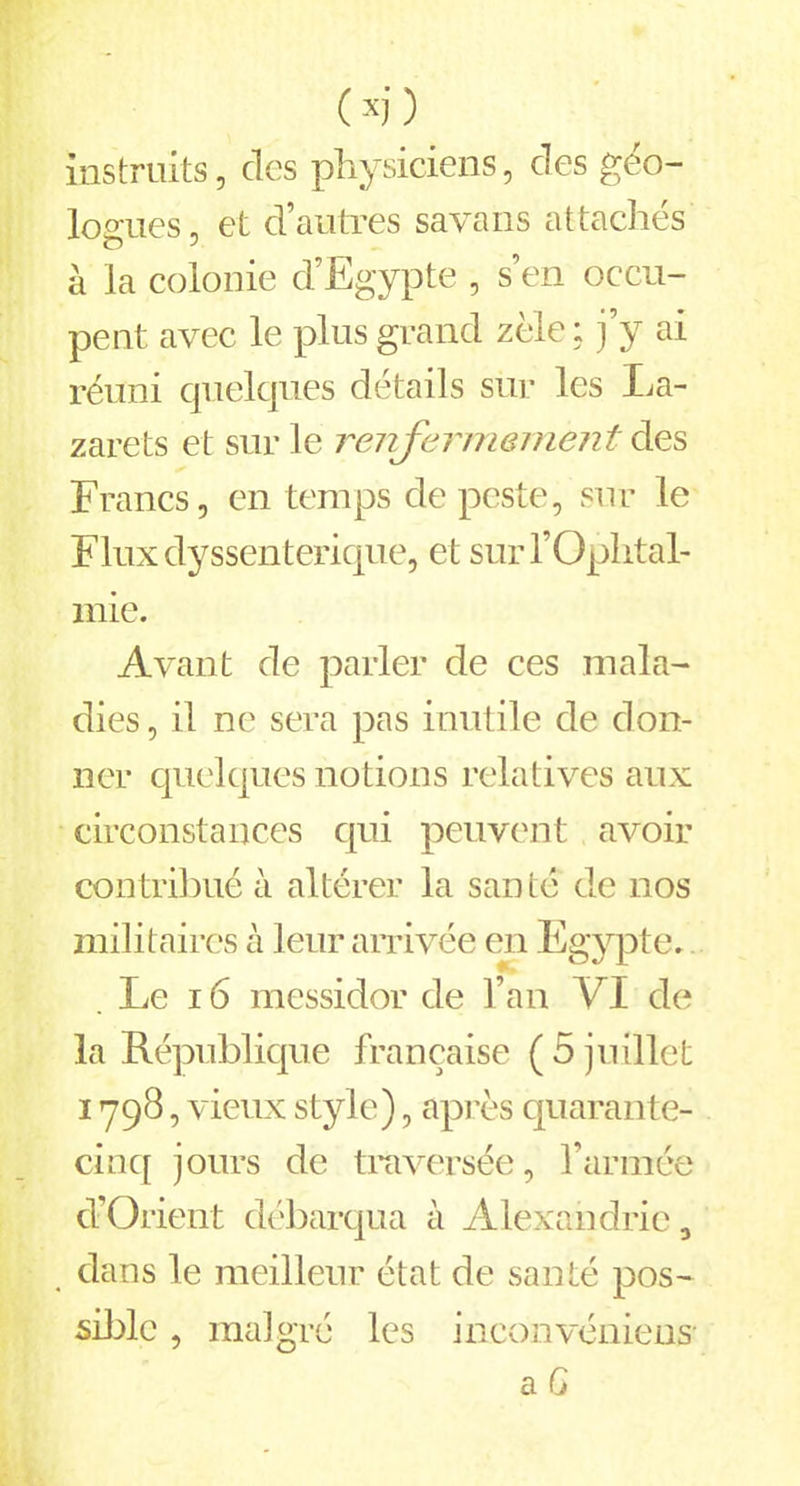 instruits, clos physiciens, des géo- logues , et d’autres savans attachés à la colonie d’Egypte , s’en occu- pent avec le plus grand zèle; j’y ai réuni quelques détails sur les La- zarets et sur le renfermement des Francs, en temps de peste, sur le Fluxdyssenterique, et sur l’Ophtal- mie. Avant de parler de ces mala- dies, il ne sera pas inutile de don- ner quelques notions relatives aux circonstances qui peuvent avoir contribué à altérer la santé de nos militaires à leur arrivée en Egypte. . Le 16 messidor de l’an VI de la République française (5 juillet i >798, vieux style), après quarante- cinq jours de traversée, l’année d’Orient débarqua à Alexandrie, dans le meilleur état de santé pos- sible , malgré les inconvéniens- a G