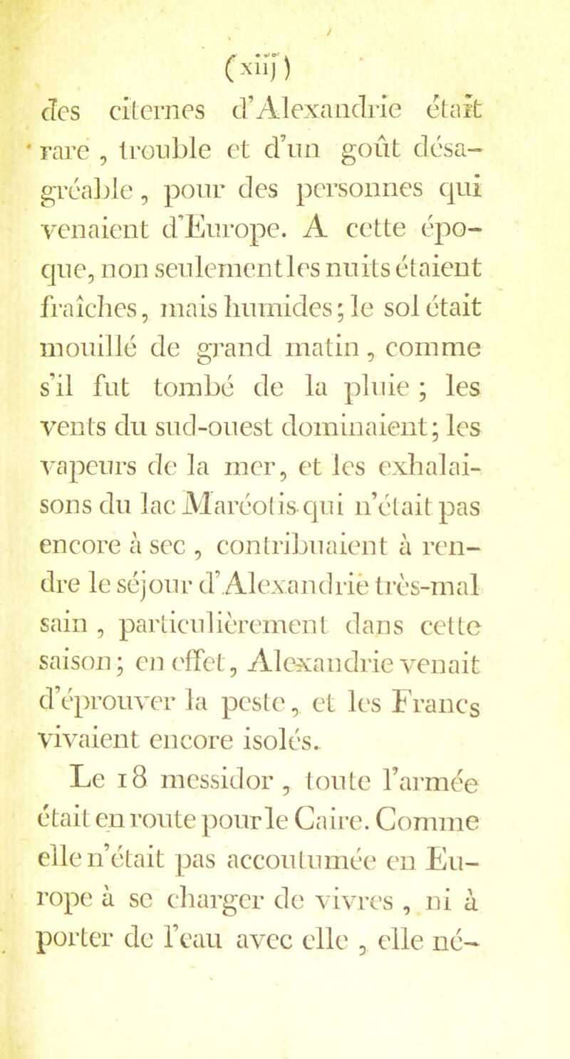 c*;>7) (Tes citernes d’Alexandrie était • rare , trouble et d’un goût désa- gréable , pour des personnes qui venaient d’Europe. A cette épo- que, non seulement les nuits étaient fraîches, mais humides ; le sol était mouillé de grand matin, comme s’il fut tombé de la pluie ; les vents du sud-ouest dominaient; les vapeurs de la mer, et les exhalai- sons du lac Maréolis qui n’était pas encore à sec , contribuaient à ren- dre le séjour d’ Alexandrie très-mal sain , particulièrement dans cette saison; en effet, Alexandrie venait d’éprouver la peste, et les Francs vivaient encore isolés. Le 18 messidor, toute l’armée était en route pour le Caire. Comme elle n’était pas accoutumée en Eu- rope à se charger de vivres , ni à porter de l’eau avec elle , elle né-