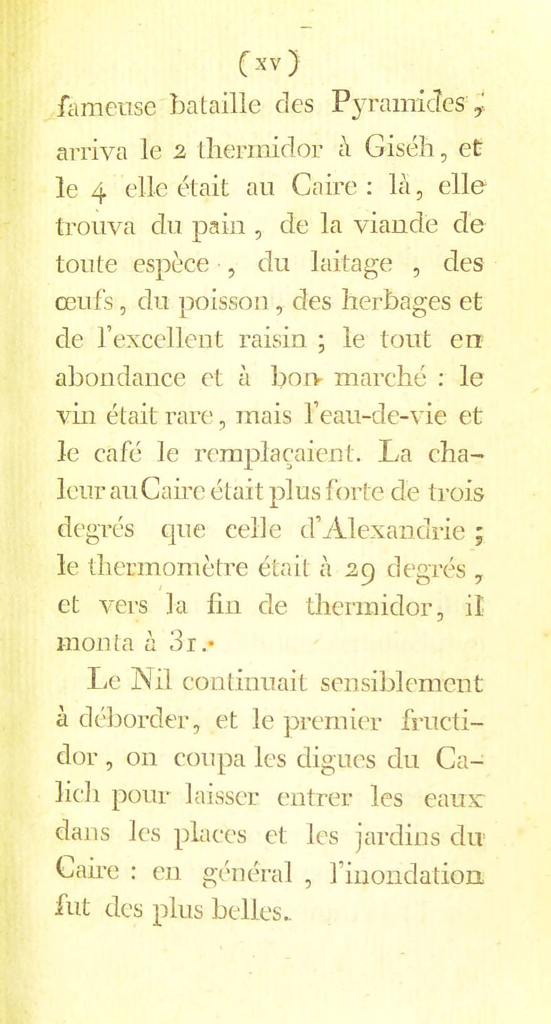 fameuse bataille des Pyramides ÿ. arriva le 2 thermidor à Giséh, et le 4 elle était au Caire : là, elle trouva du pain , de la viande de toute espèce , du laitage , des œufs, du poisson, des herbages et de l’excellent raisin ; le tout en abondance et à borv marché : le vin était rare, mais l’eau-de-vie et le café le remplaçaient. La cha- leur au Carre était plus forte de trois degrés que celle d’Alexandrie ; le thermomètre était à 29 degrés 7 et vers la fin de thermidor, il monta à 3r Le Nil continuait sensiblement à déborder, et le premier fructi- dor , on coupa les digues du Ca- lich pour laisser entrer les eaux dans les places et les jardins du Caire : en général , l’inondation fut des plus belles..