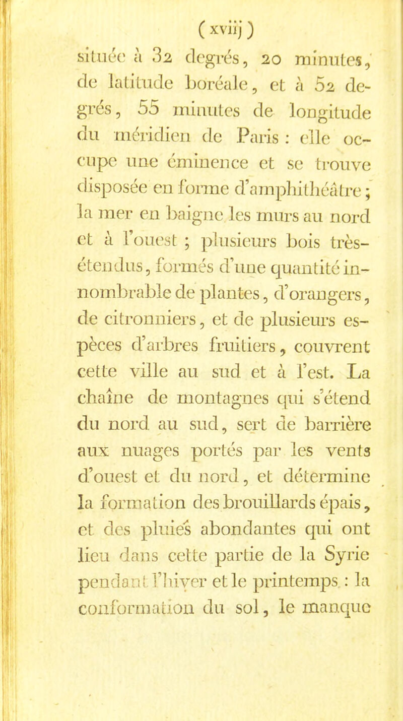 située ù .32 degrés, 20 minutes, de latitude boréale, et à 52 de- grés, 55 minutes de longitude du méridien de Paris : elle oc- cupe une éminence et se trouve disposée en forme d’amphithéâtre ; la mer en baigne les murs au nord et à l’ouest ; plusieurs bois très- étendus, formés d’une quantité in- nombrable de plantes, d’orangers, de citronniers, et de plusieurs es- pèces d’arbres fruitiers, couvrent cette ville au sud et à l’est. La chaîne de montagnes qui s’étend du nord au sud, sert de barrière aux nuages portés par les vents d’ouest et du nord, et détermine la formation des brouillards épais, et des pluies abondantes qui ont lieu dans cette partie de la Syrie pendant l’hiyer et le printemps : la conformation du sol, le manque