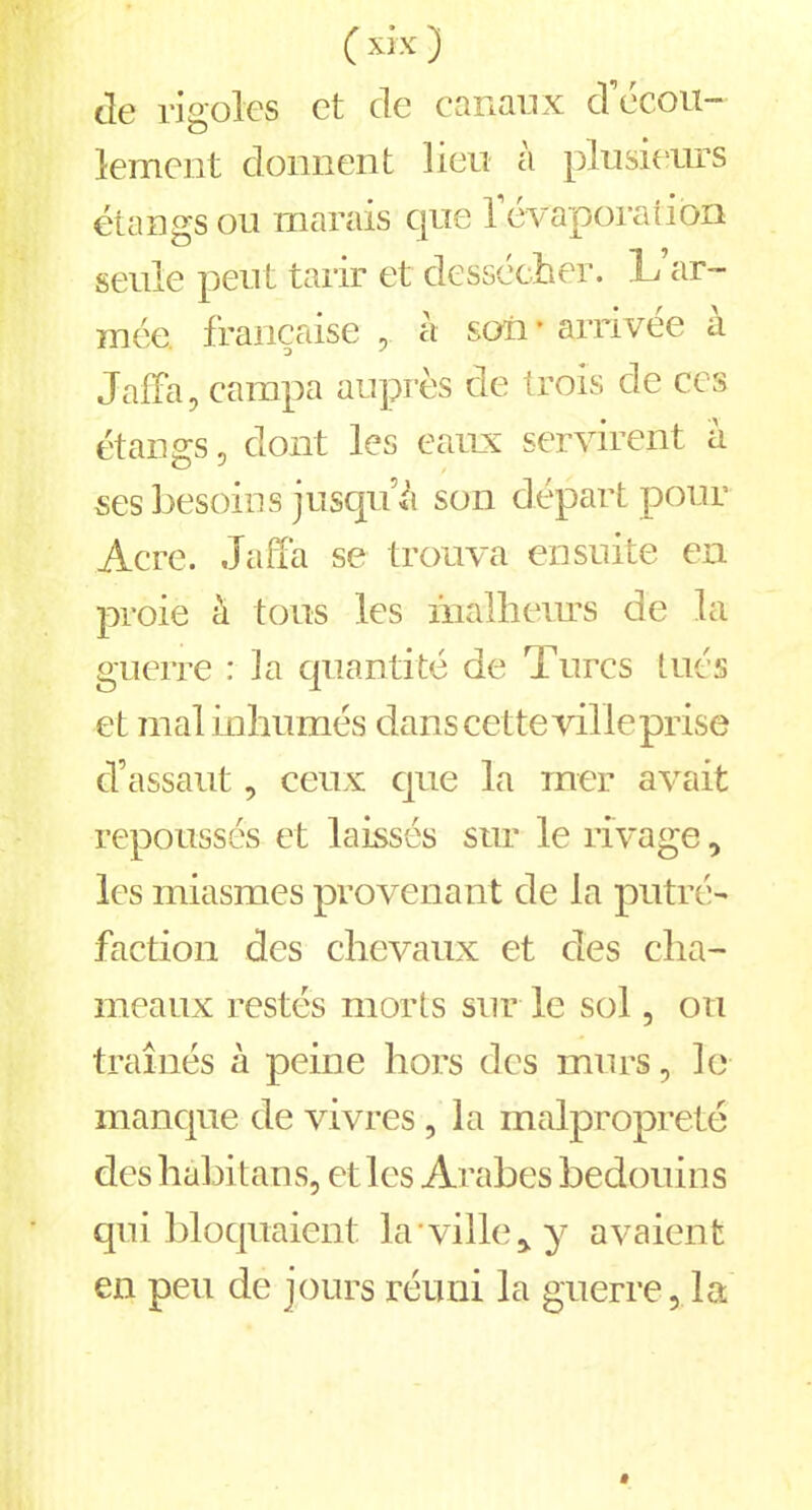 de rigoles et de canaux d’écou- lement donnent lieu à plusieurs étangs ou marais que l’évaporation seule peut tarir et dessécher. L ar- mée française , a son * arrivée a Jaffa, campa auprès de trois de ces étangs, dont les eaux servirent à ses besoins jusqu’à son départ pour Acre. Jaffa se trouva ensuite en proie à tous les malheurs de la guerre : la quantité de Turcs tués et mal inhumés dans cette ville prise d’assaut, ceux que la mer avait repoussés et laissés sur le rivage, les miasmes provenant de la putré- faction des chevaux et des cha- meaux restés morts sur le sol, on traînés à peine hors des murs, le manque de vivres , la malpropreté des hàbitans, et les Arabes bédouins qui bloquaient la ville* y avaient en peu de jours réuni la guerre, la