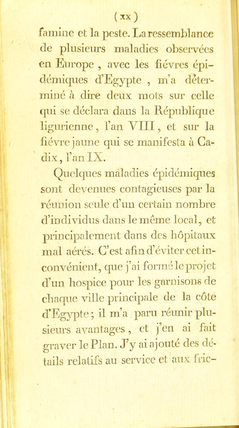 (xx) famine et la peste. La ressemblance de plusieurs maladies observées en Europe , avec les fièvres épi- démiques d’Egypte , m’a déter- miné à dire deux mots sur celle qui se déclara dans la République ligurienne, l’an VIII, et sur la fièvre jaune qui se manifesta à Ca- dix, i’an IX. Quelques maladies épidémiques sont devenues contagieuses par la réunion seule d’un certain nombre d’individus dans le meme local, et principalement dans des hôpitaux mal aérés. C’est afin d’éviter cet in- convénient, que j’ai formé le projet d’un hospice pour les garnisons de chaque ville principale de la côte d’Egypte ; il m’a paru réunir plu- sieurs avantages, et j’en ai fait graver le Plan. J’y ai ajouté des dé- tails relatifs au service et aux fric-