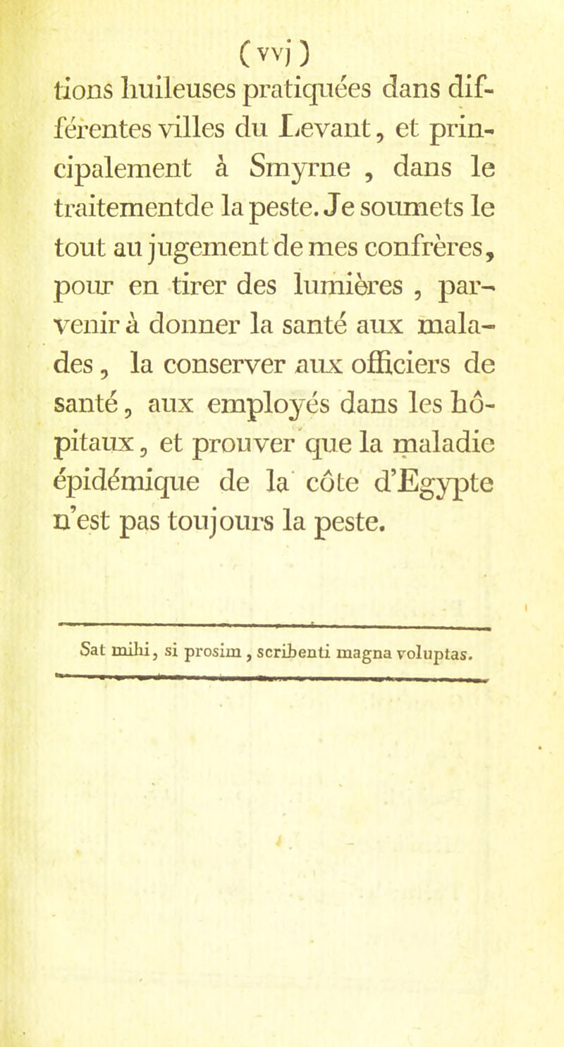 ( vvj ) lions huileuses pratiquées dans dif- férentes villes du Levant, et prin- cipalement à Smyrne , dans le traitementde la peste. Je soumets le tout au jugement de mes confrères, pour en tirer des lumières , par- venir à donner la santé aux mala- des , la conserver aux officiers de santé, aux employés dans les hô- pitaux , et prouver que la maladie épidémique de la côte d’Egypte n’est pas toujours la peste. Sat milii, si prosim , scribenti magna voluptas.