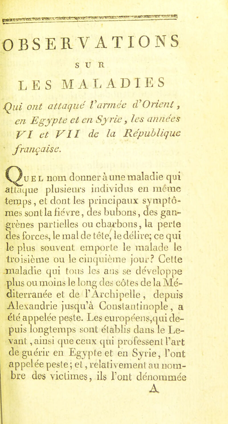 SUR L E S MALADIES Qui ont attaqué Vannée cVOrient, en Egypte et en Syrie} les années VI et VII de la République française. Qu e L nom donner à une maladie qui attaque plusieurs individus en meme temps, et dont les principaux symptô- mes sont la fièvre, des bubons, des gan- grènes partielles ou charbons, la perle des forces, le mal de tête, le délire; ce qui le plus souvent emporte le malade le troisième ou le cinquième jour? Cette maladie qui tous les ans se développe plus ou moins le long des côtes de la Mé- diterranée et de. TArchipelle, depuis Alexandrie jusqu’à Constantinople , a été appelée peste. Les européens,qui de- puis longtemps sont établis dans le Le- vant , ainsi que ceux qui professent l’art de guérir en Egypte et en Syrie, l’ont appelée peste ; et, relativement au nom- bre des victimes, ils l’ont dénommée A