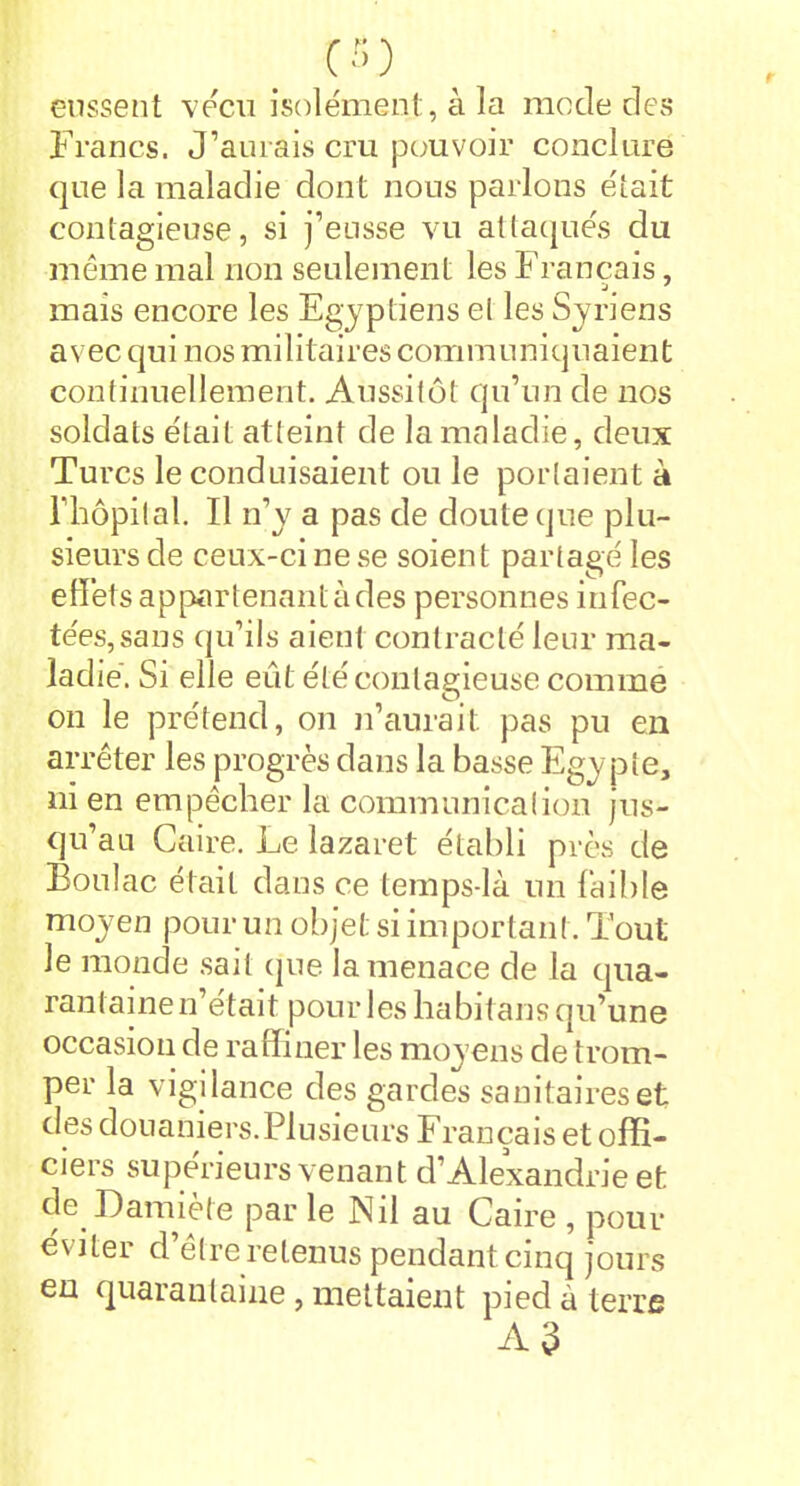 ÇS) eussent vécu isolément, à la mode des Francs. J’aurais cru pouvoir conclure que la maladie dont nous parlons était contagieuse, si j’eusse vu attaqués du même mal non seulement les Français, mais encore les Egyptiens et les Syriens a vec qui nos militaires communiquaien t continuellement. Aussitôt qu’un de nos soldats était atteint de la maladie, deux Turcs le conduisaient ou le portaient à l’hôpital. Il n’y a pas de doute que plu- sieurs de ceux-ci ne se soient partagé les effets appartenant à des personnes infec- tées, sans qu’ils aient contracté leur ma- ladie. Si elle eut été contagieuse comme on le prétend, on n’aurait pas pu en arrêter les progrès dans la basse Egy pte, ni en empêcher la communication jus- qu’au Caire. Le lazaret établi près de Boulac était dans ce temps-là un faible moyen pour un objet si important. Tout le monde sait que la menace de la qua- rantaine n’était pour les habitans qu’une occasion de raffiner les moyens de trom- per la vigilance des gardes sanitaires et des douaniers.Plusieurs Français et offi- ciers supérieurs venant d’Alexandrie et de D amie te par le Nil au Caire , pour éviter d’être retenus pendant cinq jours en quarantaine, mettaient pied à terre AJ