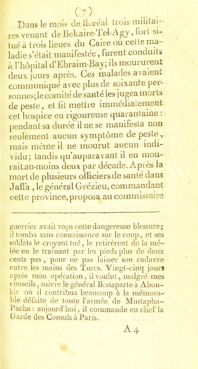 Dans le mois de floréal trois militai- res venant de Bekaire-Tel-Agy, fort si- tué à trois lieues du Caire où cetie ma- ladie s’était manifestée, furent conduits à l’hôpital d’Ebraim-Bay; ils moururent deux jours après. Ces malades avaient communiqué avec plus de soixante per- sonnes;le comité de santé ies jugea moi ts de peste, et fit mettre immédiatement cet hospice en rigoureuse quarantaine . pendant sa durée il ne se manifesta non seulement aucun symptôme de peste , mais même il ne mourut aucun indi- vidu; tandis qu’auparavant il eu mou- raitau-moins deux par décade. Après la mort de plusieurs officiers de santé dans Jaffa , le général Grézieu, commandant cette province, proposa au commissaire guerrier avait reçu cette dangereuse blessure; il tomba sans connaissance sur le coup, et ses soldats le croyant tué, le retirèrent de la mê- lée en le traînant par les pieds plus de deux cents pas , pour ne pas laisser son cadavre entre les mains des Turcs. Vingt-cinq jours après mon opération, il voulut, malgré mes conseils, suivre le général Bonaparte à Abou- tir où il contribua beaucoup à la mémora- ble défaite de toute l’armée de Mustapha- Pacha : aujourd’hui, il commande en chef la Garde des Consuls à Paris. A4