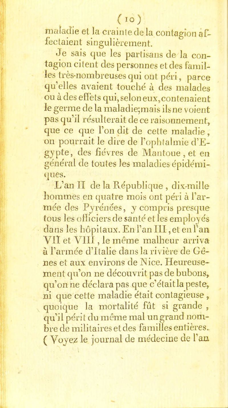 maladie et la crainte de la contagion af- fectaient singulièrement. de sais que les partisans de la con- tagion citent des personnes et des famil- les très-nombreuses qui ont péri, parce qu’elles avaient touché à des malades ou à des effets qui, selon eux,contenaient le germe de la maladie;mais ils ne voient pas qu’il résulterait de ce raisonnement, que ce que l’on dit de cette maladie, on pourrait le dire de l’ophtalmie d’E- gypte, des fièvres de Mantoue , et en général de toutes les maladies épidémi- ques. L’an II de la République , dix-mille hommes en quatre mois ont péri à l’ar- mée des Pyrénées, y compris presque tous les officiers de santé et les employés dans les hôpitaux. En l’an III, et en l’an Vit et VIII, le meme malheur arriva à l’armée d’Italie dans la rivière de Gè- nes et aux environs de Nice. Heureuse- ment qu’on ne découvrit pas de bubons, qu’on ne déclara pas que c’était la peste, ni que cette maladie était contagieuse , quoique la mortalité fût si grande , qu’il périt du même mal un grand nom- bre de militaires et des familles entières. ( Voyez le journal de médecine de l’an \