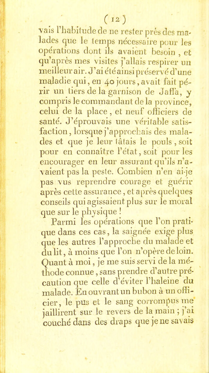 vais 1 habitude de ne rester près des ma- lades que le temps nécessaire pour les opérations dont ils avaient besoin , et qu’après mes visites j’allais respirer un mei 1 leur a i r. J ’ai é l é ai nsi pr éservé d’une maladie qui, en 40 jours, avait fait pé- rir un tiers de la garnison de Jafïa, y compris le commandant de la province, celui de la place, et neuf officiers de santé. J’éprouvais une véritable satis- faction, lorsque j’approchais des mala- des et que je leur tâtais le pouls, soit pour en connaître l’état, soit pour les encourager en leur assurant qu’ils n’a- vaient pas la peste. Combien n’en ai-je pas vus reprendre courage et guérir après cette assurance, et après quelques conseils qui agissaient plus sur le moral que sur le physique ! Parmi les opérations que l’on prati- que dans ces cas, la saignée exige plus que les autres l’approche du malade et du lit, à moins que l’on n’opère de loin. Quant à moi, je me suis servi de la mé- thode connue, sans prendre d’autre pré- caution que celle d’éviter l’haleine du malade. En ouvrant un bubon à un offi- cier, le pus et le sang corrompus me jaillirent sur le revers de la main ; ] ai couché dans des draps que je ne savais