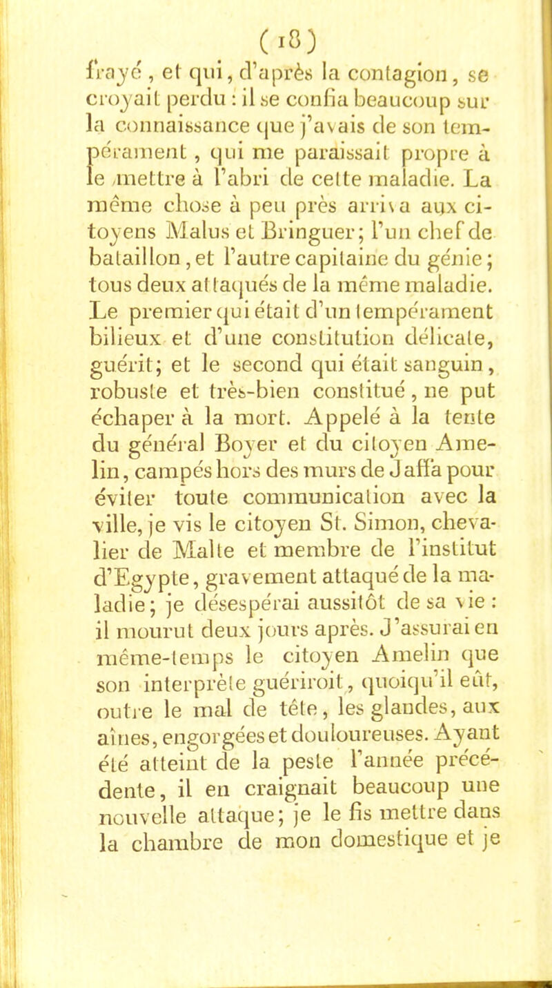 frayé , et qui, d’après la contagion, se croyait perdu : il se confia beaucoup sur la connaissance que j’avais de son tem- pérament , qui me paraissait propre à le mettre à l’abri de celte maladie. La meme chose à peu près arriva aijx ci- toyens Malus et Bringuer; l’un chef de bataillon, et l’autre capitaine du génie; tous deux al laqués de la même maladie. Le premier qui était d’un tempérament bilieux et d’une constitution délicate, guérit; et le second qui était sanguin , robuste et très-bien constitué, ne put échaper à la mort. Appelé à la tente du général Boyer et du citoyen Ame- lin , campés hors des murs de J affa pour éviter toute communication avec la ville, je vis le citoyen St. Simon, cheva- lier de Malte et membre de l’institut d’Egypte, gravement attaqué de la ma- ladie; je désespérai aussitôt de sa vie: il mourut deux jours après. J’assurai en même-temps le citoyen Amelin que son interprète guériroit , quoiqu’il eût, outre le mal de tête, les glandes, aux aines, engorgées et douloureuses. Ayant été atteint de la peste l’année précé- dente, il en craignait beaucoup une nouvelle attaque; je le fis mettre dans la chambre de mon domestique et je