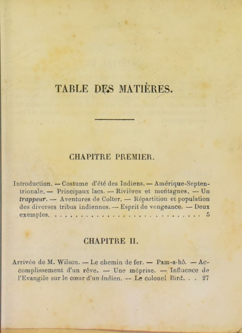 TABLE D£S MATIÈRES. CHAPITRE PREMIER. Introduction.—Costume d'été des Indiens. — Amérique-Septen- trionale.— Principaux lacs.—Rivières et montagnes. —Un trappeur. — Aventures de Colter. — Répartition et population des diverses tribus indiennes. — Esprit de vengeance. — Deux exemples 5 CHAPITRE II. Arrivée de M. Wilson. — Le chemin de fer. — Pam-a-hô. — Ac- complissement d'un rêve. — Une méprise. — Influence de l'Evangile sur le cœur d'un Indien.— Le colonel Bird. . . 27