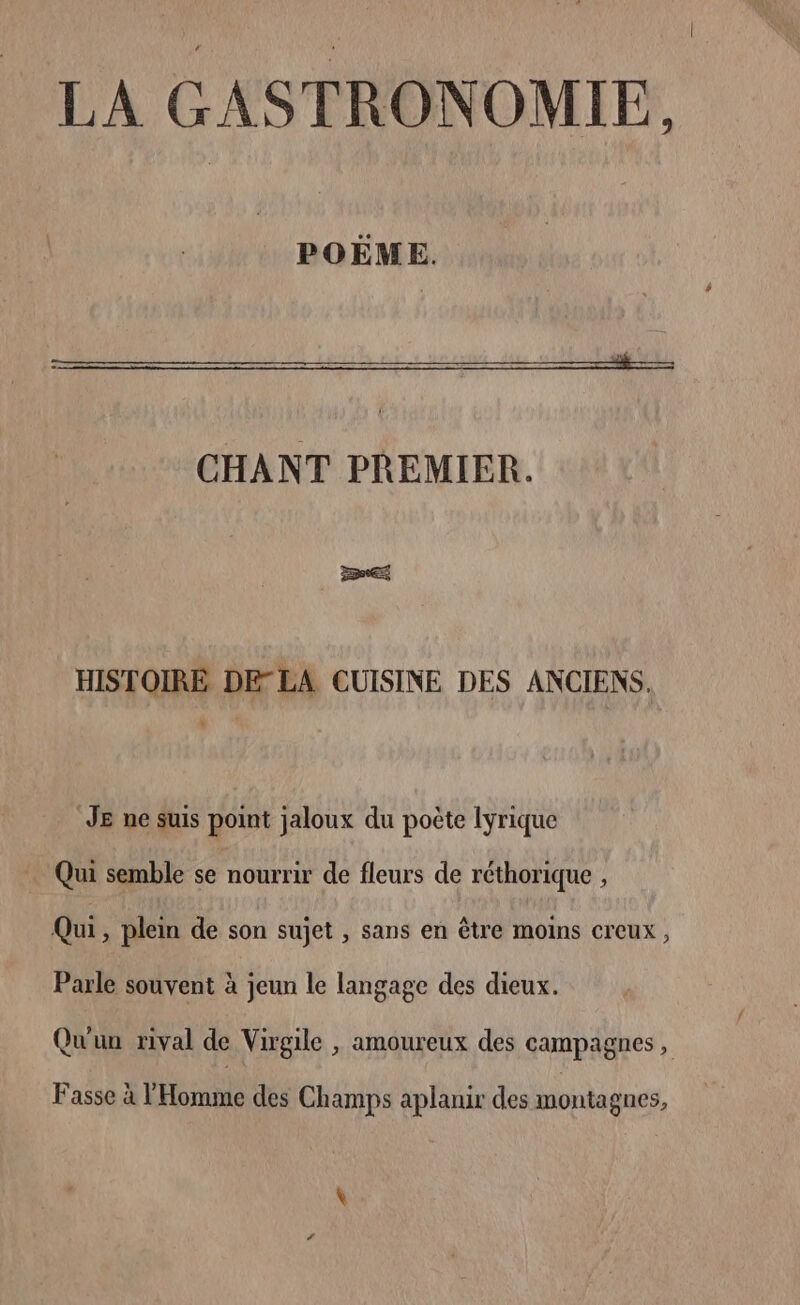 POËME. CHANT PREMIER. HISTOIRE DELA CUISINE DES ANCIENS. JE ne suis point jaloux du poète lyrique Qui semble se nourrir de fleurs de réthorique , Qui, plein de son sujet , sans en être moins creux, Parle souvent à jeun le langage des dieux. Qu'un rival de Virgile , amoureux des campagnes, Fasse à l'Homme des Champs aplanir des montagnes,