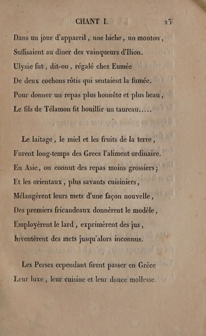 CHANT L. 25 Dans un jour d'appareil, une biche, un mouton, Suflisaient au diner des vainqueurs d’'Ilion. Ulysse fut, dit-on , régalé chez Eumée De deux cochons rôtis qui sentaient la fumée. Pour donner un repas plus honnête et plus beau, Le fils de Télamon fit bouillir un taureau... Le laitage , le miel et les fruits de la terre, Furent long-temps des Grecs l'aliment ordinaire. En Asie, on connut des repas moins grossiers ; Et les orientaux , plus savants cuisiniers, Mélangèrent leurs mets d’une façon nouvelle, Des premiers fricandeaux donnèrent le modèle, Employèrent le lard , exprimèrent des jus, Juventèrent des mets jusqu'alors inconnus. Les Perses cependant firent passer en Grèce Leur luxe , leur cuisine et leur douce mollesse.