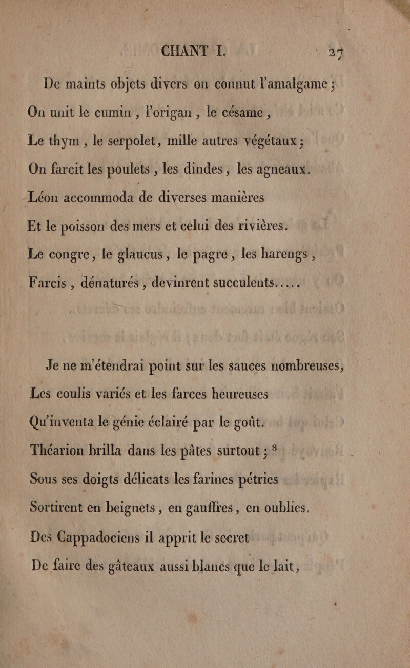 De maints objets divers on connut l'amalgame ; On unit le cumin , l’origan , le césame, Le thym , le serpolet, mille autres végétaux ; On farcit les poulets , les dindes , les agneaux. Léon accommoda F” diverses manières Et le poisson des mers et celui des rivières. Le congre, le glaucus, le pagre, les harengs , Farcis , dénaturés , devinrent succulents..… / Je ne m'étendrai point sur les sauces nombreuses, Les coulis variés et les farces heureuses Qu'inventa le génie éclairé par le goût. Théarion brilla dans les pâtes surtout ; 5 Sous ses doigts délicats les farines pétries Sortirent en beignets, en gaufres, en oublies. Des Cappadociens il apprit le secret De faire des gâteaux aussi blancs que le lait,