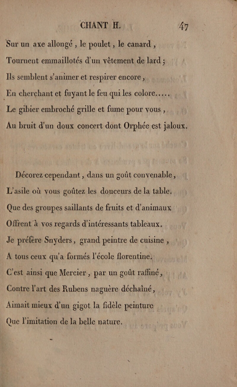 Sur un axe allongé , le poulet , le canard , Tournent emmaillotés d’un vêtement de lard ; Ils semblent s’animer et respirer encore, En cherchant et fuyant le feu qui les colore.…. Le gibier embroché grille et fume pour vous , Au bruit d'un doux concert dont Orphée est jaloux, Décorez cependant , dans un goût convenable, L'asile où vous goûtez les douceurs de la table, Que des groupes saillants de fruits et d'animaux Offrent à vos regards d’intéressants tableaux, Je préfère Snyders, grand peintre de cuisine , À tous ceux qu'a formés l’école florentine. C’est ainsi que Mercier , par un goût raffiné, Contre l'art des Rubens naguère déchaîné, Aimait mieux d’un gigot la fidèle peinture Que limitation de la belle nature.