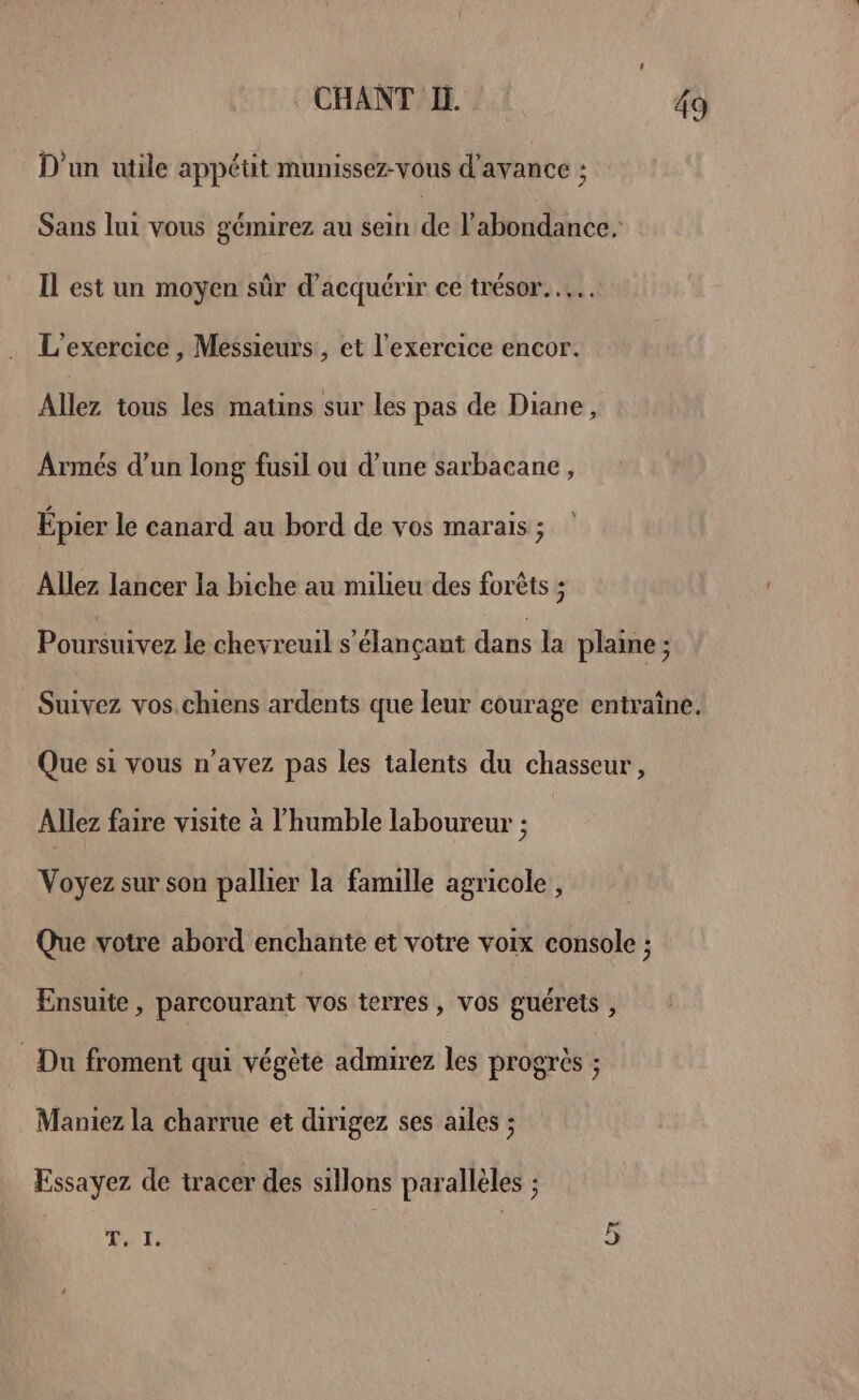 D'un utile appétit munissez-vous d'avance : Sans lui vous gémirez au sein de l'abondance. Il est un moyen sûr d'acquérir ce trésor. …. L'exercice , Messieurs , et l'exercice encor. Allez tous les matins sur les pas de Diane, Armés d’un long fusil ou d’une sarbacane, Épier le canard au bord de vos marais ; Allez lancer la biche au milieu des forêts ; Poursuivez le chevreuil s'élançant dans la plaine ; Suivez vos.chiens ardents que leur courage entraîne. Que si vous n'avez pas les talents du chasseur, Allez faire visite à l’humble laboureur ; Voyez sur son pallier la famille agricole, Que votre abord enchante et votre voix console ; Ensuite , parcourant vos terres, vos guérets , _ Du froment qui végète admirez les progrès ; Maniez la charrue et dirigez ses ailes ; Essayez de tracer des sillons parallèles ; Qt T,. I.