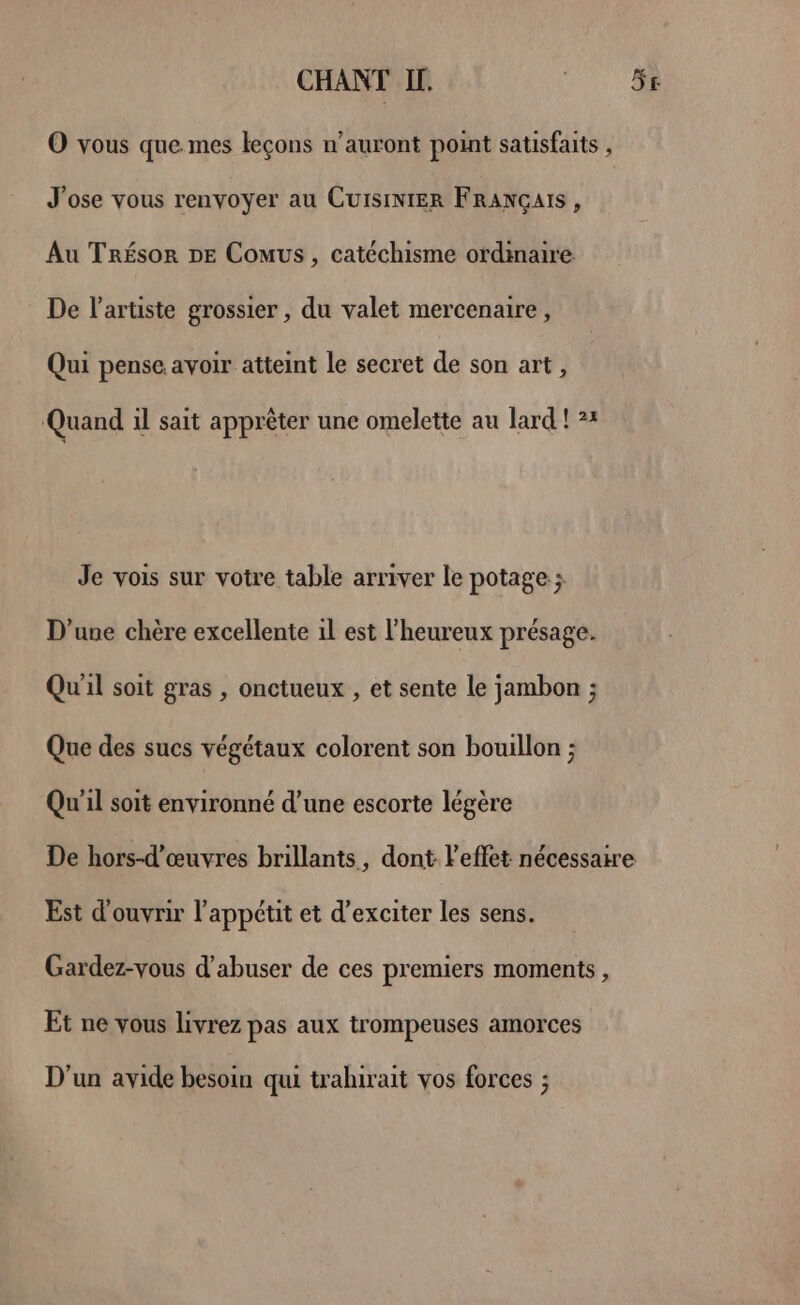 CHANT IL. O vous que. mes leçons n’auront point satisfaits , J'ose vous renvoyer au CuisintER FRANÇAIS , Au Trésor DE Comus, catéchisme ordimaire De l'artiste grossier , du valet mercenaire, Qui pense avoir atteint le secret de son art, Quand il sait apprèêter une omelette au lard ! 2: Je vois sur votre table arriver le potage ; D'une chère excellente 1l est l’heureux présage. Qu'il soit gras , onctueux , et sente le jambon ; Que des sucs végétaux colorent son bouillon ; Qu'il soit environné d’une escorte légère 5e Est d'ouvrir l'appétit et d’exciter les sens. Gardez-vous d'abuser de ces premiers moments, Et ne vous livrez pas aux trompeuses amorces D'un avide besoin qui trahirait vos forces ;