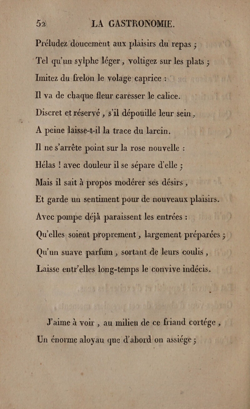 Préludez doucement aux plaisirs du repas ; | Tel qu'un sylphe léger, volugez sur les plats ; Imitez du frelon le volage caprice : Il va de chaque fleur caresser le calice. Discret et réservé , s’il dépouille leur sein , À peine laisse-t-1l la trace du larcin. Il ne s'arrête point sur la rose nouvelle : Hélas ! avec douleur il se sépare d’elle ; Mais il sait à propos modérer sés désirs , Et garde un sentiment pour de nouveaux plaisirs. Avec pompe déjà paraissent les entrées : Qu'elles soient proprement , largement préparées ; Qu'un suave parfum , sortant de leurs coulis , Laisse entr’elles long-temps le convive indécis. J'aime à voir , au milieu de ce friand cortége , Un énorme aloyau que d’abord on assiége ;