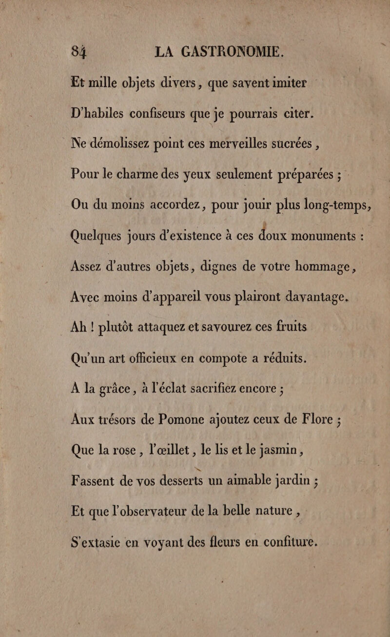 Et mille objets divers, que savent imiter D'habiles confiseurs que je pourrais citer. Ne démolissez point ces merveilles sucrées , Pour le charme des yeux seulement préparées ; Ou du moins accordez, pour jouir plus long-temps, Quelques jours d'existence à ces doux monuments : Assez d’autres objets, dignes de votre hommage, Avec moins d'appareil vous plairont davantage. Ah ! plutôt attaquez et savourez ces fruits Qu'un art officieux en compote a réduits. À la grâce, à l'éclat sacrifiez encore ; Aux trésors de Pomone ajoutez ceux de Flore ; Que la rose , l’œillet , le lis et le jasmin, Fassent de vos desserts un aimable jardin ; Et que l'observateur de la belle nature , S'extasie en voyant des fleurs en confiture.