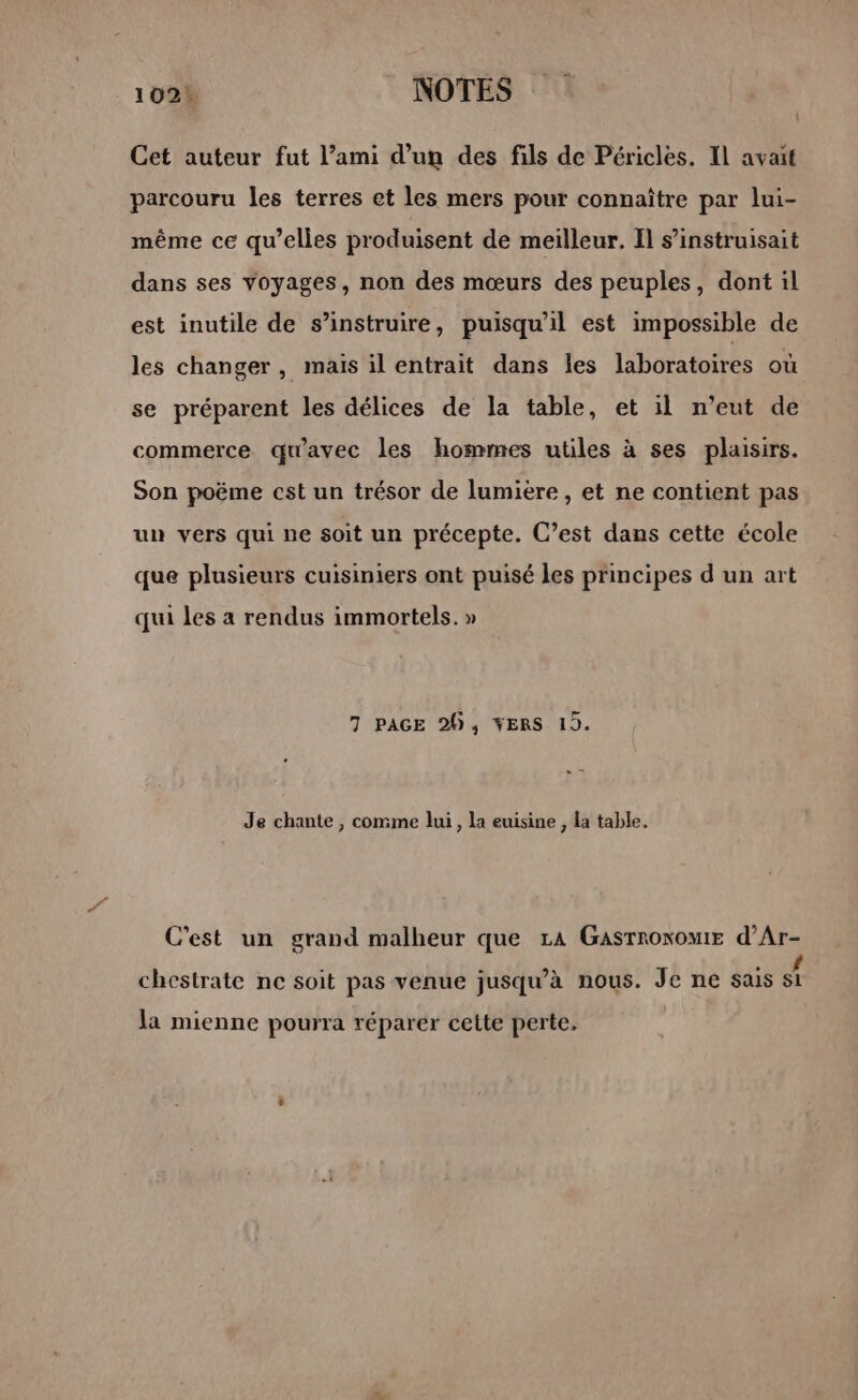 1021 NOTES Cet auteur fut l’ami d’un des fils de Péricles. Il avait parcouru les terres et les mers pour connaître par lui- même ce qu’elles produisent de meilleur. Il s’instruisait dans ses voyages, non des mœurs des peuples, dont il est inutile de s’instruire, puisqu'il est impossible de les changer, mais il entrait dans les laboratoires où se préparent les délices de la table, et il n’eut de commerce qu'avec les hommes utiles à ses plaisirs. Son poëme cst un trésor de lumiere , et ne contient pas un vers qui ne soit un précepte. C’est dans cette école que plusieurs cuisiniers ont puisé les principes d un art qui les a rendus immortels. » 7 PAGE 20, YERS 19. Je chante , comme lui, la euisine , la table. C'est un grand malheur que LA GasrroxomtE d’Ar- - 4 + » D chestrate ne soit pas venue jusqu’à nous. Je ne sais si la mienne pourra réparer cette perte.