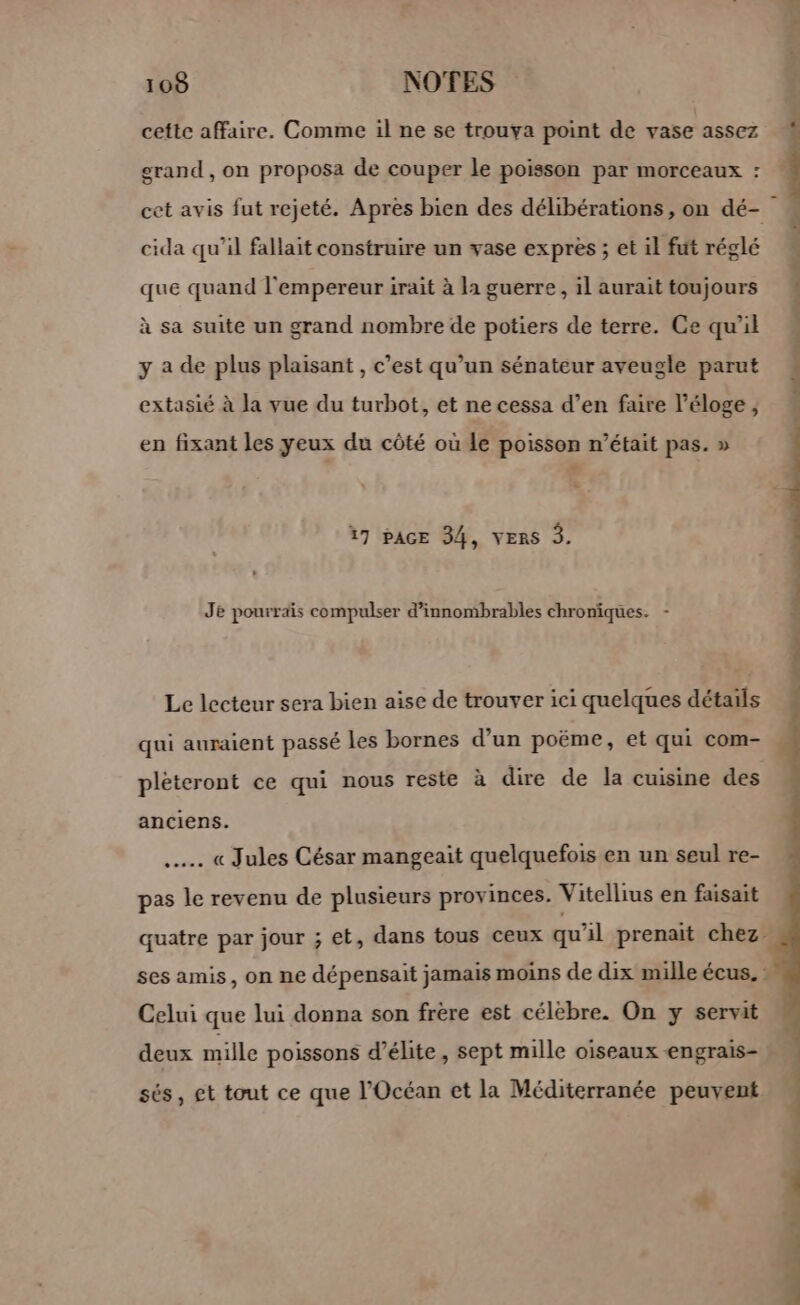 cette affaire. Comme il ne se trouva point de vase assez grand, on proposa de couper le poisson par morceaux : : cet avis fut rejeté. Apres bien des délibérations, on dé- cida qu’il fallait construire un vase exprès ; et il fut réglé que quand l'empereur irait à la guerre, il aurait toujours à sa suite un grand nombre de potiers de terre. Ce qu’il y a de plus plaisant , c’est qu’un sénateur aveugle parut extasié à la vue du turbot, et ne cessa d’en faire l'éloge ;, en fixant les yeux du côté où le poisson n’était pas. » 17 PAGE 34, VERS 3. Je pourrais compulser d’innombrables chroniques. - Le lecteur sera bien aise de trouver ici quelques détails qui auraient passé les bornes d’un poëme, et qui com- pléteront ce qui nous reste à dire de la cuisine des anciens. .…… « Jules César mangeaït quelquefois en un seul re- pas le revenu de plusieurs provinces. Vitellius en faisait quatre par jour ; et, dans tous ceux qu’il prenait chez ses amis, on ne dépensait jamais moins de dix mille écus. : Celui que lui donna son frère est célèbre. On y servit deux mille poissons d’élite, sept mille oiseaux engrais- » sés, et tout ce que l'Océan et la Méditerranée peuvent