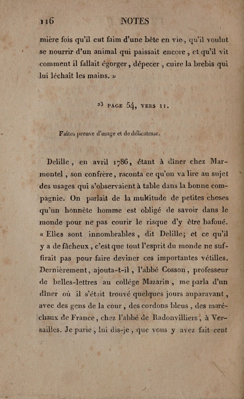 110 NOTES miére fois qu’il eut faim d’une bête en vie, qu’il voulut se nourrir d’un animal qui paissait encore , et qu'il vit comment il fallait égorger , dépecer , cuire la brebis qui Jui léchaït les mains. » 23 PAGE D4, VERS 11. Faites preuve d'usage et de délicatesse. Delille, en avril 1786, étant à diner chez Mar- montel , son confrère, raconta ce qu’on va lire au sujet des usages qui s’observaient à table dans la bonne com- pagnie. On parlait de la muktitude de petites choses qu’un honnête homme est obligé de savoir dans le monde pour ne pas courir le risque d’y être bafoué. « Elles sont innombrables, dit Delille; et ce qu'il y a de fâcheux , c’est que tout l’esprit du monde ne suf- firait pas pour faire deviner ces importantes vétilles. Dernierement, ajouta-t-il, l’abbé Cosson, professeur de belles-lettres au collége Mazarin , me parla d’un diner où il s'était trouvé quelques jours auparavant , avec des gens de la cour, des cordons bleus , des maré- chaux de France, chez l'abbé &amp;e Radonvilliers, à Ver- sailles. Je parie , lui dis-je , que vous y avez fait-cent