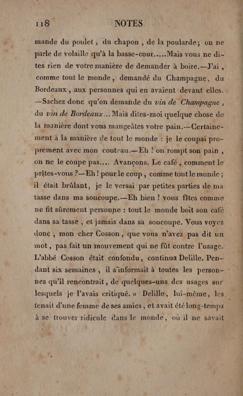 mande du poulet, du chapon , de la poularde; on ne parle de volaille qu’à la basse-cour.…..Mais vous ne di- tes rien de votre manière de demander à boire.—J’ai, comme tout le monde, demandé du Champagne, du Bordeaux , aux personnes qui en avaient devant elles. — Sachez donc qu’on demande du vin de Champagne, du vin de Bordeaux... Mais dites-moi quelque chose de la manière dont vous mangeâtes votre pain.—Certaine- ment à la manière de tout le monde : je le coupai pro- prement avec mon couteau.—Eh ! on rompt son pain , on ne le coupe pas... Avancçons. Le café , comment le prites-vous ?—Eh ! pour le coup , comme tout le monde ; il était brûlant, je le versai par petites parties de ma tasse dans ma soucoupe.—Eh bien ! vous fîtes comme ne fit sûrement personne : tout le monde boit son café dans sa tasse , et jamais dans sa soucoupe. Vous voyez donc , mon cher Cosson, que vous n’avez pas dit un mot, pas fait un mouvement qui ne fût contre l'usage. L'abbé Cosson était confondu, continua Delille. Pen- dant six semaines , il s'informait à toutes les person- nes qu’il rencontrait, de quelques-uns des usages sur lesquels je l’avais critiqué.» Delille, lui-même, les tenait d’une femme de ses amies , et avait été lone-temps ? le) f D — dm ess: