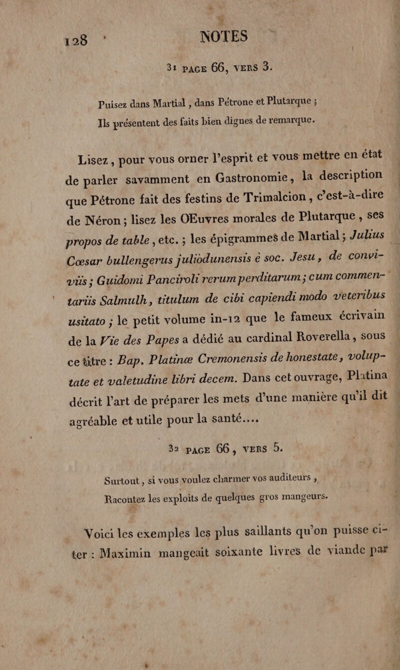 $ 128 ‘ NOTES 31 pAce 66, VERS 3. Puisez dans Martial , dans Pétrone et Plutarque ; Ils présentent des faits bien dignes de remarque. Lisez, pour vous orner l'esprit et vous mettre en état de parler savamment en Gastronomie, la description que Pétrone fait des festins de Trimalcion , c’est-à-dire de Néron ; lisez les OEuvres morales de Plutarque , ses propos de table , etc. ; les épigrammes de Martial ; Julius Cœsar bullengerus juliodunensis é soc. Jesu, de convi- taris Salmulh, titulum de cibi capiendi modo veteribus usitato ; le petit volume in-12 que le fameux écrivain de la Wie des Papes a dédié au cardinal Roverella, sous ce titre: Bap. Platinæ Cremonensis de honestate volup- tate et valetudine libri decem. Dans cetouvrage;, Platina décrit l’art de préparer les mets d’une manière qu'il dit agréable et utile pour la santé... 32 pace 66, VERS 9. Surtout , si vous voulez charmer vos auditeurs , Racontez les exploits de quelques gros mangeurs. Voici les exemples les plus saillants qu’on puisse ci- ter : Maximin mangeait soixante livres de viande par