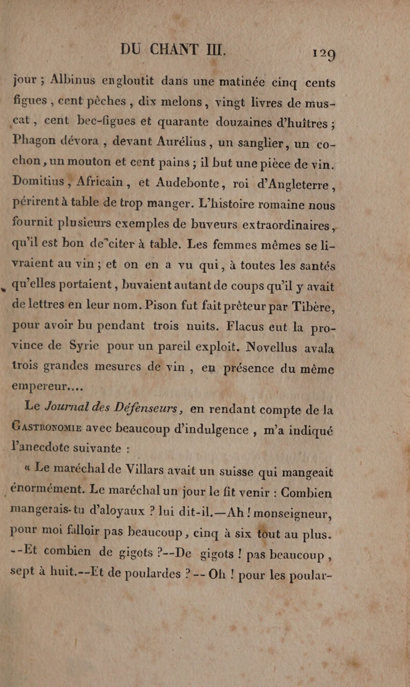 4 5 jour ; Albinus engloutit dans une matinée cinq cents figues , cent pêches , dis melons, vingt livres de mus- cat, cent bec-figues et quarante douzaines d’huiîtres ; Phagon dévora , devant Aurélius, un sanglier, un co- chon , un mouton et cent pains ; il but une pièce de vin. Domitius } Africain, et Audebonte , roi d'Angleterre, périrent à table de trop manger. L’histoire romaine nous fournit plusieurs cxemples de buveurs extraordinaires , qu’il est bon de”citer à table. Les femmes mêmes se li- vraient au vin; et on en a vu qui, à toutes les santés qu’elles portaient , buvaient autant de coups qu’il y avait de lettres en leur nom. Pison fut fait prêteur par Tibère, pour avoir bu pendant trois nuits. Flacus eut la pro- vince de Syrie pour un pareil exploit. Novellus avala trois grandes mesures de vin , en présence du même empereur... | Le Journal des Défenseurs, en rendant compte de la Gasrhonomie avec beaucoup d'indulgence , m’a indiqué l’anecdote suivante : « Le maréchal de Villars avait un suisse qui mangeait . énormément. Le maréchal un jour le fit venir : Combien mangerais-tu d’aloyaux ? lui dit-il. —Ah !monseigneur, pour moi falloir pas beaucoup, cinq à six tout au plus. --Et combien de gigots ?--De gigots ! pat beaucoup, sept à huit.--Et de poulardes ? -- Oh ! pour les poular-