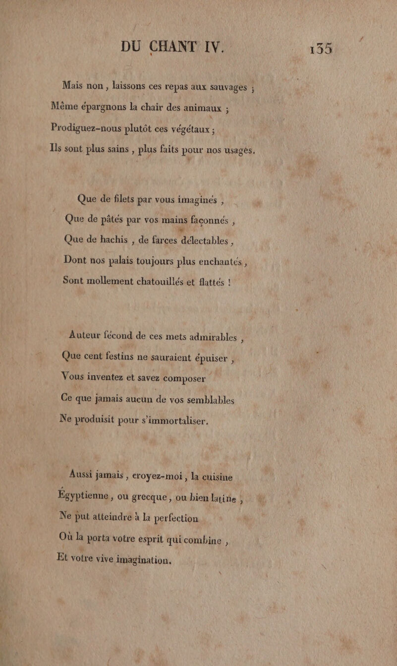 Mais non, laissons ces repas aux sauvages ; Même épargnons la chair des animaux ; Prodiguez-nous plutôt ces végétaux ; Ils sont plus sains , plus faits pour nos usagés, Que de filets par vous imaginés : Que de pâtés par vos mains faconnés , +. Que de hachis , de farces délectables , Dont nos palais toujours plus enchantes, Sont mollement chatouillés et flattés ! Auteur fécond de ces mets admirables 4 Que cent festins ne sauraient épuiser , Vous inventez et savez composer Ce que jamais aucun de vos semblables Ne produisit pour s’immortaliser, Aussi jamais , croyez-moi , la cuisine Égyptienne » ou grecque, où hien latine , Ne put atteindre à la perfection Où la porta votre esprit qui combine , Et votre vive imagination.