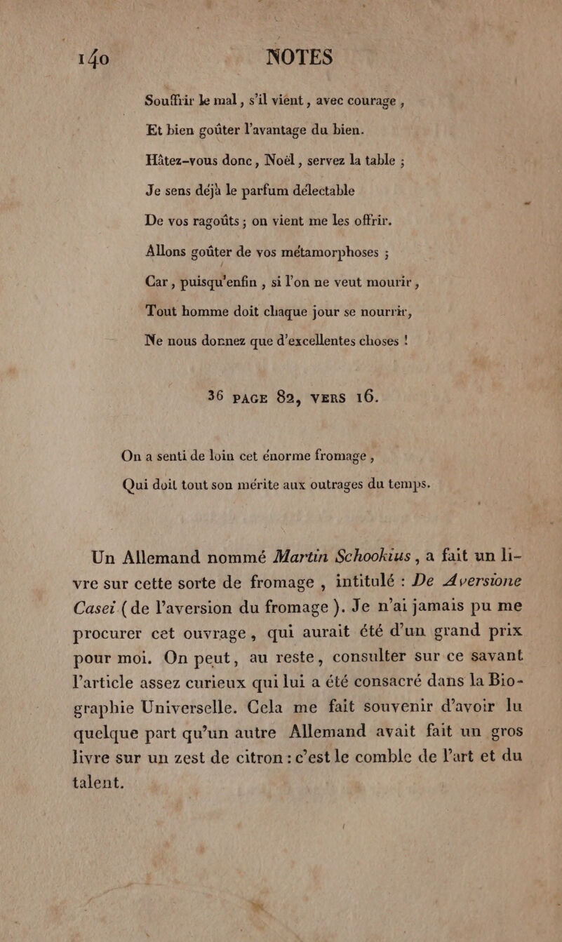 146 NOTES Soufhir le mal » S'il vient , avec courage, Et bien goûter l'avantage du bien. Hitez-vous donc, Noël, servez la table ; Je sens déjà le parfum délectable De vos ragoûts ; on vient me les offrir. Allons goûter de vos métamorphoses ; Car , puisqu'enfin , si l'on ne veut mourir, Tout homme doit chaque jour se nourrir, Ne nous dornez que d’excellentes choses ! 36 pAGE 82, VERS 16. On a senti de loin cet énorme fromage , Qui doit tout son mérite aux outrages du temps. Un Allemand nommé Martin Schookius , a fait un li- vre sur cette sorte de fromage , intitulé : De Aversione Casei (de l’aversion du fromage }. Je n’ai jamais pu me procurer cet ouvrage, qui aurait été d’un grand prix pour moi. On peut, au reste, consulter sur ce savant l’article assez curieux qui lui a été consacré dans la Bio- graphie Universelle. Cela me fait souvenir d’avoir lu quelque part qu’un autre Allemand avait fait un gros livre sur un zest de citron: c’est le comble de Part et du talent.