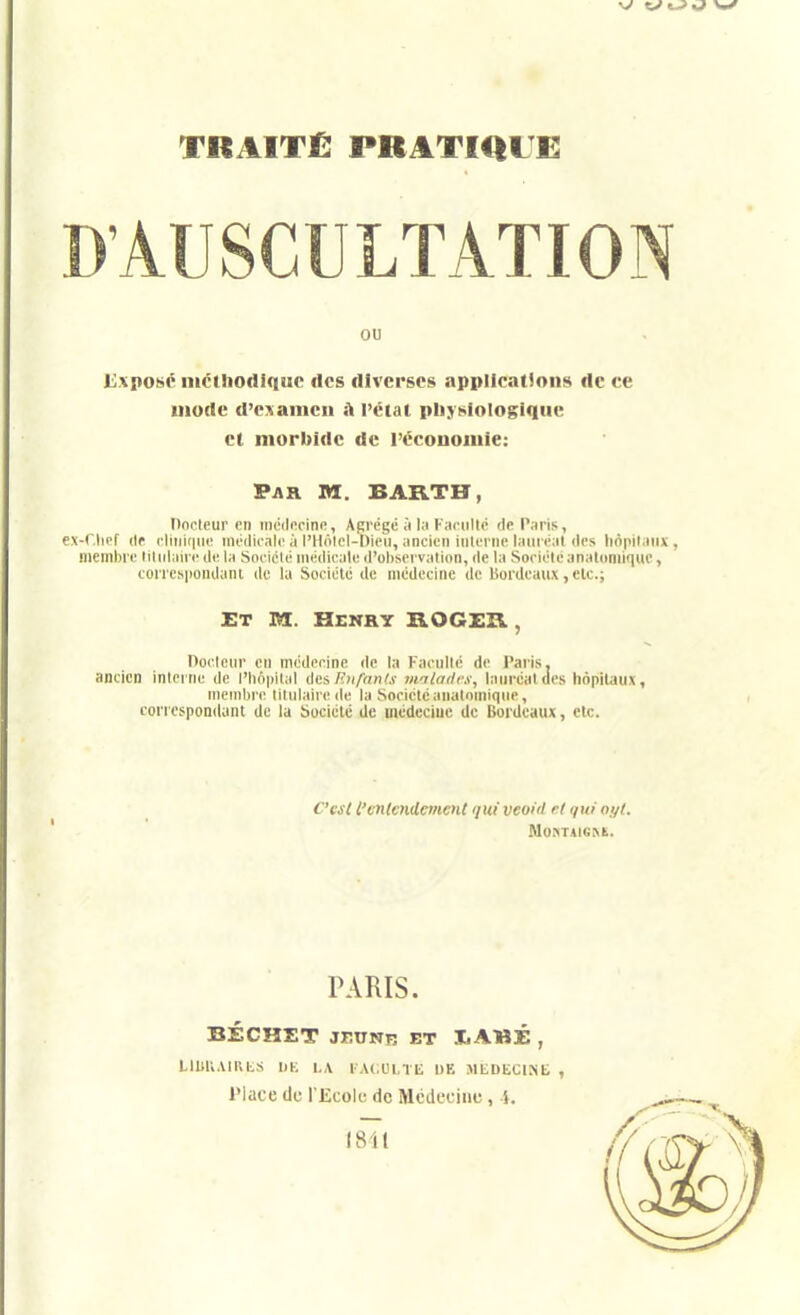 D'AUSCULTATION ou l:;.xposc ilicthodiquc des diverses applications de ce mode d'exaincii s\ l'état physiologique et morbide de l'ccouoiuie: Pah m. BAKTH, Docteur en iiicducine, Aprcgc à l;i Fiicultc de P;iris, ex-r.licf (If cliiiiciiio inédii'alc à l'Hôlcl-Dieu, ancien interne lam éal des linpituiix, membre lilidaire de la Sociclé médicale d'ol)servation, de la Société anatoniiquc, corresponilani de lu Société de médecine de bordeaux, elc; ET M.. Henry B.0GI:K , Pocleur en médecine de la Faculté de Paris, ancien inteine de l'iiopilal lics Riifants tniladi-s, lauréat des hôpitaux, membre titulaire de la Société analoniique, coriospondant de la bociélé de médcciuc de Bordeaux, etc. C'csi l'entendement qui veoid el qui oyl. MuKTAieiVE. PARIS. BÉCHET JEUNR ET IiAMÉ , LllJUAIl\t.S 1)K |,,\ I A(,Ul,TIi DE MtDliClNb , Place du l'Ecole de Médecine, i.