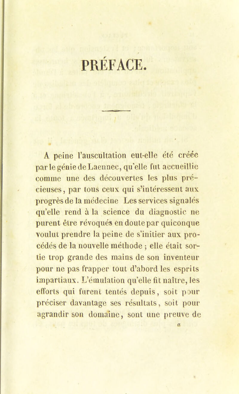 PRÉFACE. A peine l'auscultation eut-elle été créée par legéniedeLaeimec, qu'elle fut accueillie comme une des découvertes les plus pré- cieuses, par tous ceux qui s'intéressent aux progrès de la médecine Les services signalés qu'elle rend à la science du diagnostic ne purent être révoqués en doute par quiconque voulut prendre la peine de s'initier aux pro- cédés de la nouvelle méthode ; elle était sor- tie trop grande des mains de son inventeur pour ne pas frapper tout d'abord les esprits impartiaux. L'émulation qu'elle fit naître, les efforts qui furent tentés depuis, soit pour préciser davantage ses résultats, soit pour agrandir son domaine, sont une preuve de a