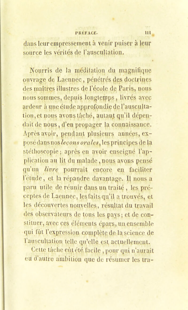 dans Icurcmpressemeni à venir puiser à leur source les vérités de l'ausculialion. Nourris de la médilalion du magnifique ouvrage de Laennec, pénétrés des doctrines des maîtres illustres de l'école de Paris, nous nous sommes, depuis longtcflpps, livrés avec ardeur à une élude approfondiç de l'ausculta- lion,et nous avons lâché, autant qu'il dépen- dait de nous, d'en propager la connaissance. Après avoir, pendant plusieurs années, ex- posé dans nos leçons orales^ les principes de la stéthoscopie ; après en avoir enseigné l'ap- plication au lit du malade, nous avons pense qu'un livre pourrait encore en faciliter l'ctude, et la répandre davantage. Il nous a paru mile de réunir dans un traité , les pré- ceples de Laennec, les faits qu'il a trouvés, et les découvertes noiivelles, résultat du travail des observateurs de tous les pays; et de con- stituer, avec ces éléments épars, un ensemble qui fut l'expression complète de la science de l'auscultation telle qu'elle esl, actuellement. Cette lâche ci\t été facile , pour qui n'aurait eu d'autre ambition (luc de résumer les ira-