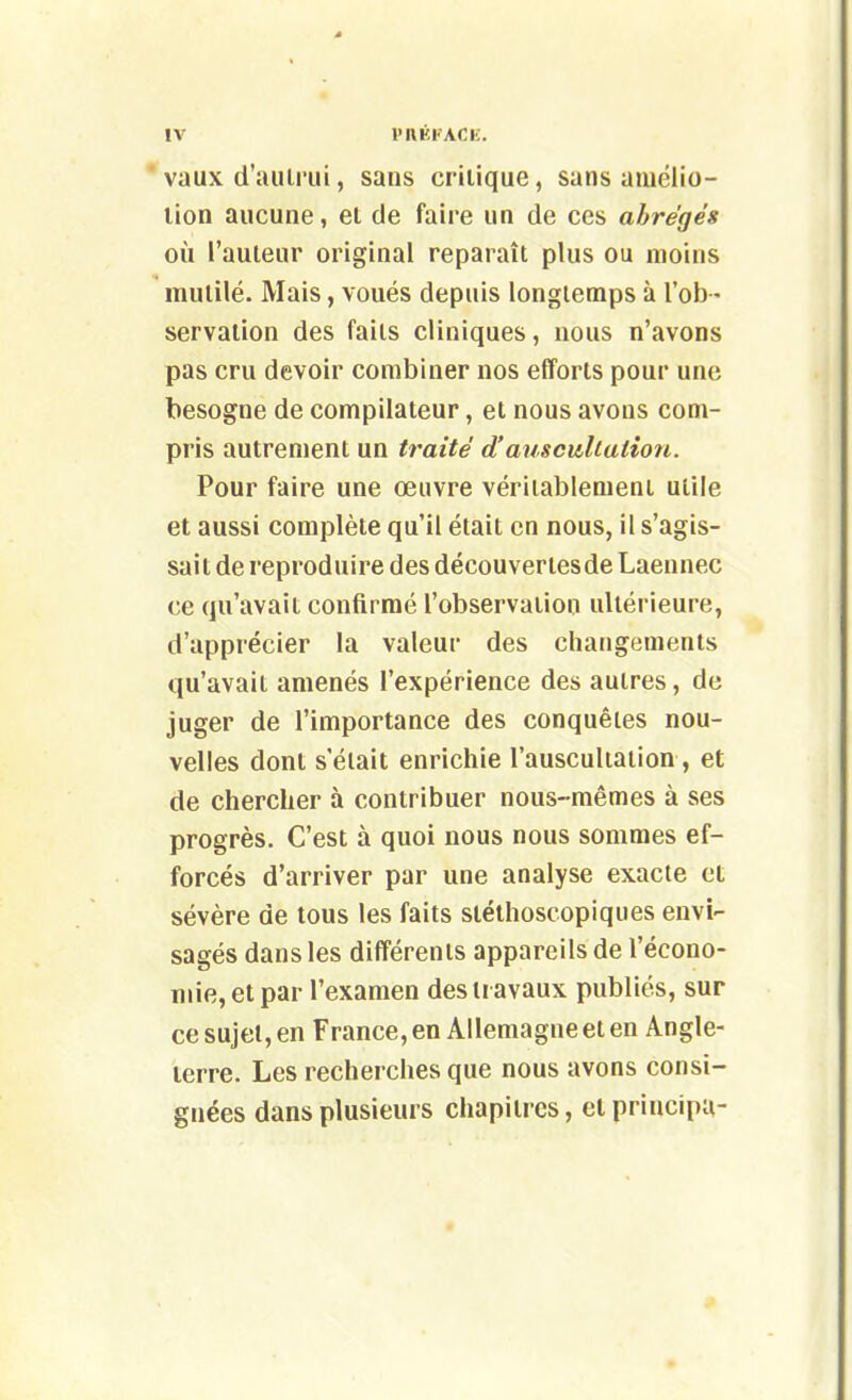 * vaux d'aulrui, sans criiique, sans amélio- lion aucune, et de faire un de ces abrégés où l'auteur original reparaît plus ou moins mutilé. Mais, voués depuis longtemps à l'ob - servation des faits cliniques, nous n'avons pas cru devoir combiner nos efforts pour une besogne de compilateur, et nous avons com- pris autrement un traité d'auscultation. Pour faire une œuvre véritablement utile et aussi complète qu'il était en nous, il s'agis- sait de reproduire des découvertesde Laennec ce qu'avait confirmé l'observation ultérieure, d'apprécier la valeur des changements qu'avait amenés l'expérience des autres, de juger de l'importance des conquêtes nou- velles dont s'était enrichie l'auscultation, et de chercher à contribuer nous-mêmes à ses progrès. C'est à quoi nous nous sommes ef- forcés d'arriver par une analyse exacte et sévère de tous les faits stéthoscopiques envi- sagés dans les différents appareils de l'écono- Tnie,etpar l'examen des travaux publiés, sur ce sujet, en France, en Allemagne et en Angle- terre. Les recherches que nous avons consi- gnées dans plusieurs chapitres, et principu-