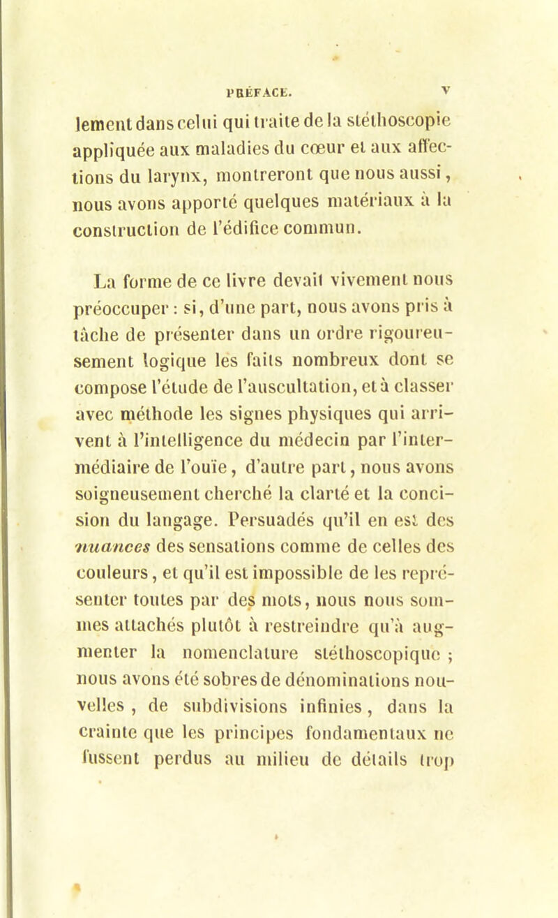 lemeut dans celui quiii aitedela stélhoscopie appliquée aux maladies du cœur el aux affec- tions du larynx, montreront que nous aussi, nous avons apporté quelques matériaux à la construction de l'édifice commun. La forme de ce livre devail vivement nous préoccuper : si, d'une part, nous avons pris à lâche de présenter dans un ordre rigoureu- sement logique les faits nombreux dont se compose l'étude de l'auscultation, et à classer avec méthode les signes physiques qui arri- vent à l'intelligence du médecin par l'inter- médiaire de l'ouïe, d'autre part, nous avons soigneusement cherché la clarté et la conci- sion du langage. Persuadés qu'il en esl des nuances des sensations comme de celles des couleurs, et qu'il est impossible de les repré- senter toutes par des mots, nous nous som- mes attachés plutôt à restreindre qu'à aug- menter la nomenclature sléthoscopiquo ; nous avons été sobres de dénominations nou- velles , de subdivisions infinies, dans la crainte que les principes fondamentaux ne fussent perdus au milieu de détails trop